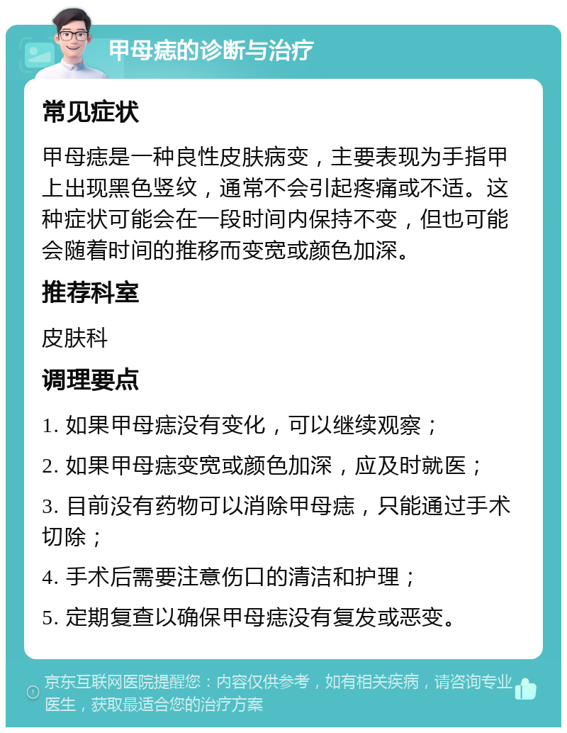 甲母痣的诊断与治疗 常见症状 甲母痣是一种良性皮肤病变，主要表现为手指甲上出现黑色竖纹，通常不会引起疼痛或不适。这种症状可能会在一段时间内保持不变，但也可能会随着时间的推移而变宽或颜色加深。 推荐科室 皮肤科 调理要点 1. 如果甲母痣没有变化，可以继续观察； 2. 如果甲母痣变宽或颜色加深，应及时就医； 3. 目前没有药物可以消除甲母痣，只能通过手术切除； 4. 手术后需要注意伤口的清洁和护理； 5. 定期复查以确保甲母痣没有复发或恶变。