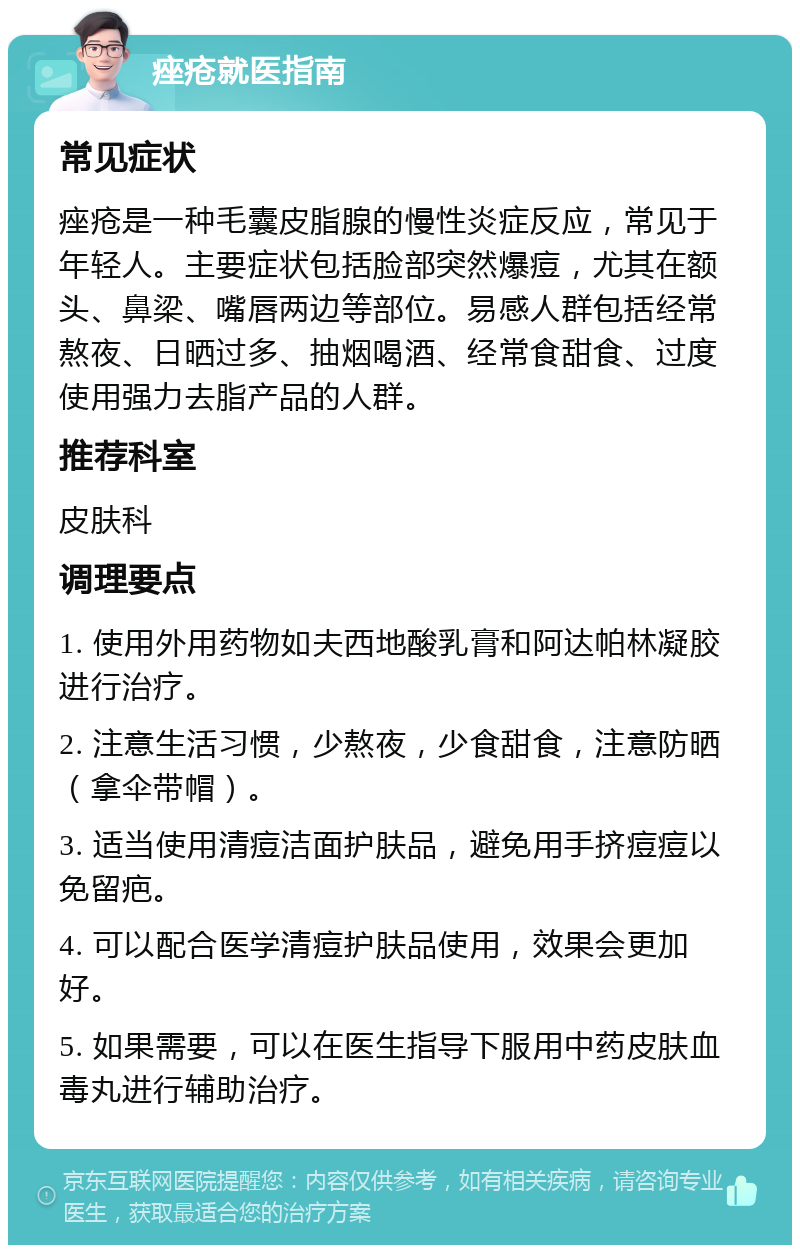 痤疮就医指南 常见症状 痤疮是一种毛囊皮脂腺的慢性炎症反应，常见于年轻人。主要症状包括脸部突然爆痘，尤其在额头、鼻梁、嘴唇两边等部位。易感人群包括经常熬夜、日晒过多、抽烟喝酒、经常食甜食、过度使用强力去脂产品的人群。 推荐科室 皮肤科 调理要点 1. 使用外用药物如夫西地酸乳膏和阿达帕林凝胶进行治疗。 2. 注意生活习惯，少熬夜，少食甜食，注意防晒（拿伞带帽）。 3. 适当使用清痘洁面护肤品，避免用手挤痘痘以免留疤。 4. 可以配合医学清痘护肤品使用，效果会更加好。 5. 如果需要，可以在医生指导下服用中药皮肤血毒丸进行辅助治疗。