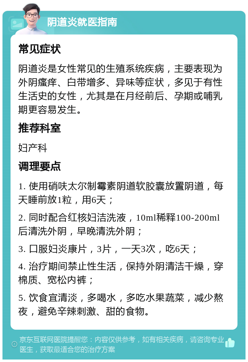 阴道炎就医指南 常见症状 阴道炎是女性常见的生殖系统疾病，主要表现为外阴瘙痒、白带增多、异味等症状，多见于有性生活史的女性，尤其是在月经前后、孕期或哺乳期更容易发生。 推荐科室 妇产科 调理要点 1. 使用硝呋太尔制霉素阴道软胶囊放置阴道，每天睡前放1粒，用6天； 2. 同时配合红核妇洁洗液，10ml稀释100-200ml后清洗外阴，早晚清洗外阴； 3. 口服妇炎康片，3片，一天3次，吃6天； 4. 治疗期间禁止性生活，保持外阴清洁干燥，穿棉质、宽松内裤； 5. 饮食宜清淡，多喝水，多吃水果蔬菜，减少熬夜，避免辛辣刺激、甜的食物。