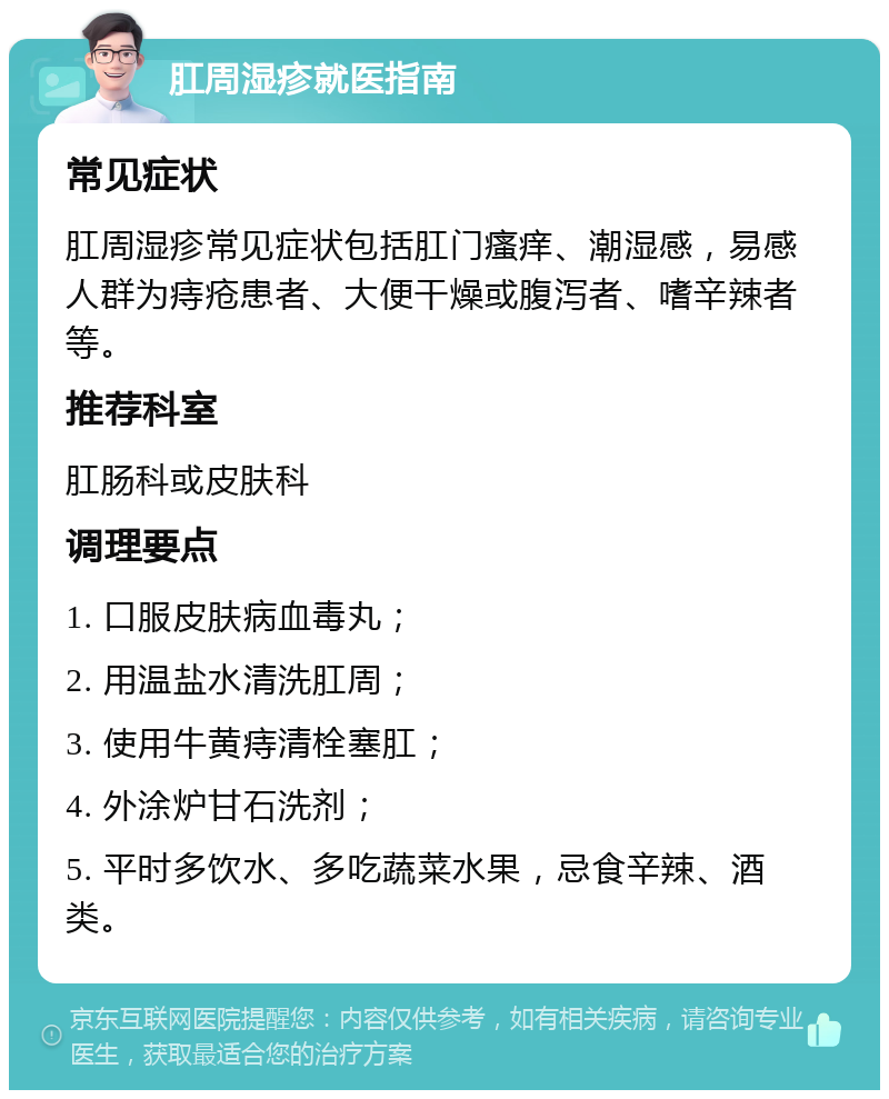 肛周湿疹就医指南 常见症状 肛周湿疹常见症状包括肛门瘙痒、潮湿感，易感人群为痔疮患者、大便干燥或腹泻者、嗜辛辣者等。 推荐科室 肛肠科或皮肤科 调理要点 1. 口服皮肤病血毒丸； 2. 用温盐水清洗肛周； 3. 使用牛黄痔清栓塞肛； 4. 外涂炉甘石洗剂； 5. 平时多饮水、多吃蔬菜水果，忌食辛辣、酒类。