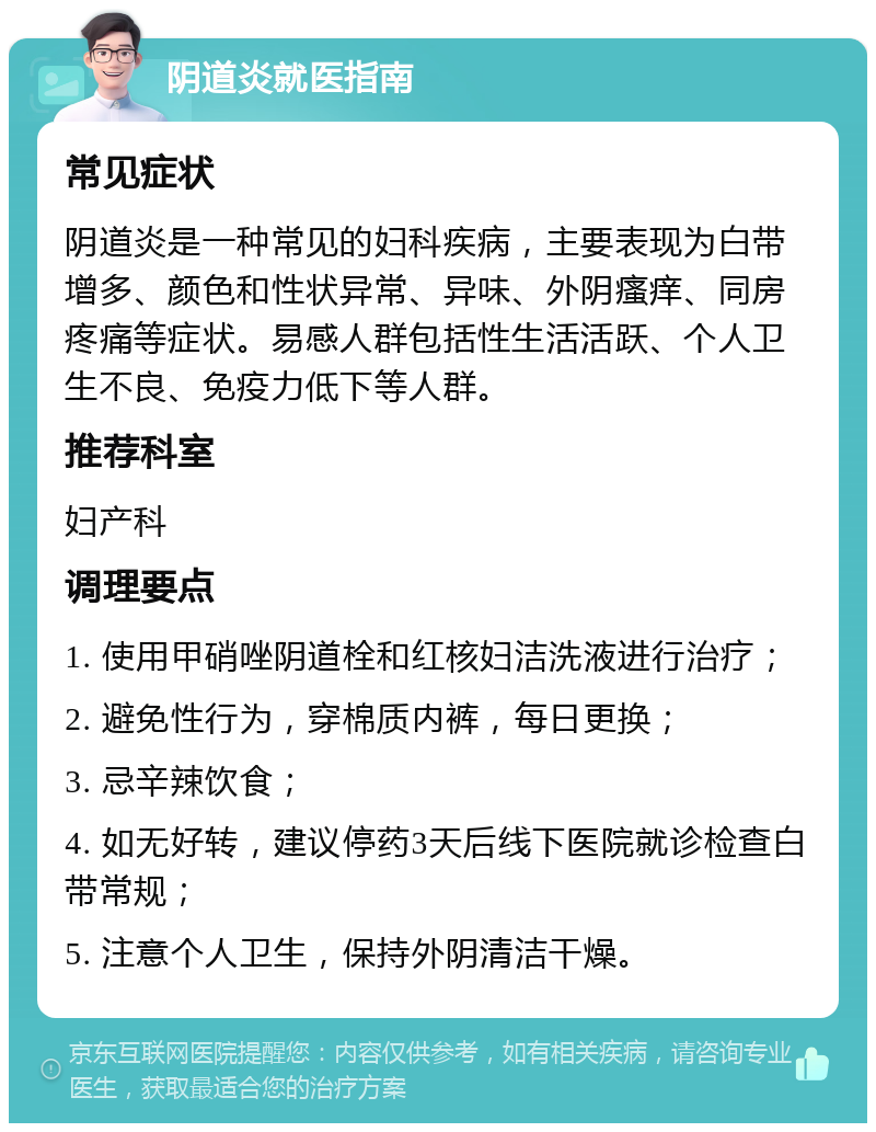 阴道炎就医指南 常见症状 阴道炎是一种常见的妇科疾病，主要表现为白带增多、颜色和性状异常、异味、外阴瘙痒、同房疼痛等症状。易感人群包括性生活活跃、个人卫生不良、免疫力低下等人群。 推荐科室 妇产科 调理要点 1. 使用甲硝唑阴道栓和红核妇洁洗液进行治疗； 2. 避免性行为，穿棉质内裤，每日更换； 3. 忌辛辣饮食； 4. 如无好转，建议停药3天后线下医院就诊检查白带常规； 5. 注意个人卫生，保持外阴清洁干燥。