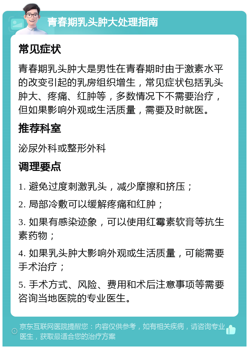 青春期乳头肿大处理指南 常见症状 青春期乳头肿大是男性在青春期时由于激素水平的改变引起的乳房组织增生，常见症状包括乳头肿大、疼痛、红肿等，多数情况下不需要治疗，但如果影响外观或生活质量，需要及时就医。 推荐科室 泌尿外科或整形外科 调理要点 1. 避免过度刺激乳头，减少摩擦和挤压； 2. 局部冷敷可以缓解疼痛和红肿； 3. 如果有感染迹象，可以使用红霉素软膏等抗生素药物； 4. 如果乳头肿大影响外观或生活质量，可能需要手术治疗； 5. 手术方式、风险、费用和术后注意事项等需要咨询当地医院的专业医生。