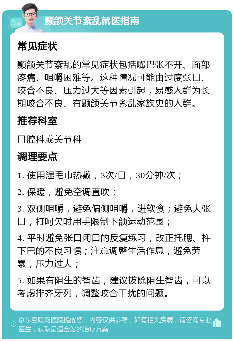 颞颌关节紊乱就医指南 常见症状 颞颌关节紊乱的常见症状包括嘴巴张不开、面部疼痛、咀嚼困难等。这种情况可能由过度张口、咬合不良、压力过大等因素引起，易感人群为长期咬合不良、有颞颌关节紊乱家族史的人群。 推荐科室 口腔科或关节科 调理要点 1. 使用湿毛巾热敷，3次/日，30分钟/次； 2. 保暖，避免空调直吹； 3. 双侧咀嚼，避免偏侧咀嚼，进软食；避免大张口，打呵欠时用手限制下颌运动范围； 4. 平时避免张口闭口的反复练习，改正托腮、杵下巴的不良习惯；注意调整生活作息，避免劳累，压力过大； 5. 如果有阻生的智齿，建议拔除阻生智齿，可以考虑排齐牙列，调整咬合干扰的问题。