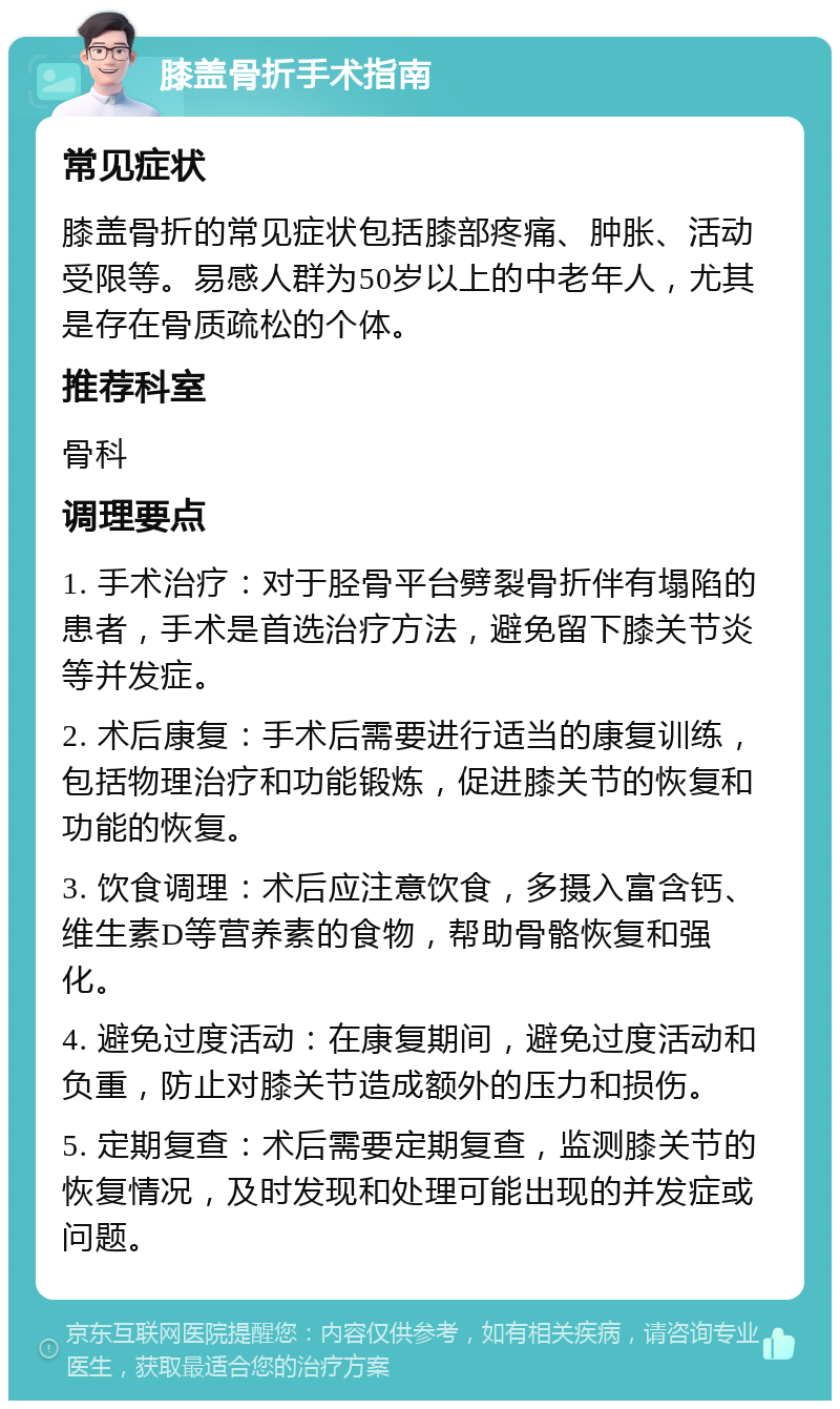 膝盖骨折手术指南 常见症状 膝盖骨折的常见症状包括膝部疼痛、肿胀、活动受限等。易感人群为50岁以上的中老年人，尤其是存在骨质疏松的个体。 推荐科室 骨科 调理要点 1. 手术治疗：对于胫骨平台劈裂骨折伴有塌陷的患者，手术是首选治疗方法，避免留下膝关节炎等并发症。 2. 术后康复：手术后需要进行适当的康复训练，包括物理治疗和功能锻炼，促进膝关节的恢复和功能的恢复。 3. 饮食调理：术后应注意饮食，多摄入富含钙、维生素D等营养素的食物，帮助骨骼恢复和强化。 4. 避免过度活动：在康复期间，避免过度活动和负重，防止对膝关节造成额外的压力和损伤。 5. 定期复查：术后需要定期复查，监测膝关节的恢复情况，及时发现和处理可能出现的并发症或问题。