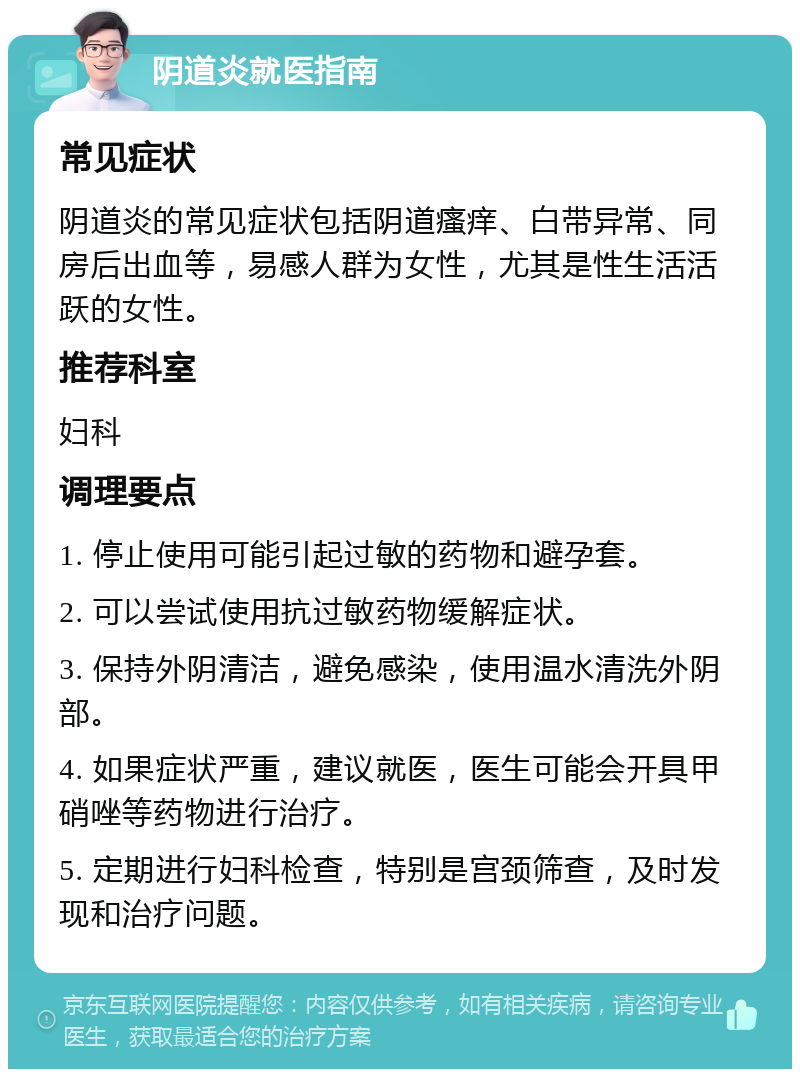 阴道炎就医指南 常见症状 阴道炎的常见症状包括阴道瘙痒、白带异常、同房后出血等，易感人群为女性，尤其是性生活活跃的女性。 推荐科室 妇科 调理要点 1. 停止使用可能引起过敏的药物和避孕套。 2. 可以尝试使用抗过敏药物缓解症状。 3. 保持外阴清洁，避免感染，使用温水清洗外阴部。 4. 如果症状严重，建议就医，医生可能会开具甲硝唑等药物进行治疗。 5. 定期进行妇科检查，特别是宫颈筛查，及时发现和治疗问题。