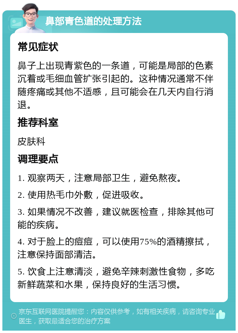 鼻部青色道的处理方法 常见症状 鼻子上出现青紫色的一条道，可能是局部的色素沉着或毛细血管扩张引起的。这种情况通常不伴随疼痛或其他不适感，且可能会在几天内自行消退。 推荐科室 皮肤科 调理要点 1. 观察两天，注意局部卫生，避免熬夜。 2. 使用热毛巾外敷，促进吸收。 3. 如果情况不改善，建议就医检查，排除其他可能的疾病。 4. 对于脸上的痘痘，可以使用75%的酒精擦拭，注意保持面部清洁。 5. 饮食上注意清淡，避免辛辣刺激性食物，多吃新鲜蔬菜和水果，保持良好的生活习惯。