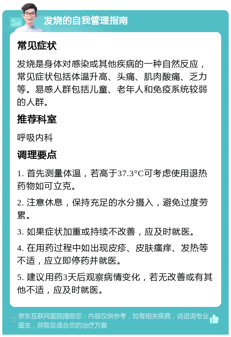 发烧的自我管理指南 常见症状 发烧是身体对感染或其他疾病的一种自然反应，常见症状包括体温升高、头痛、肌肉酸痛、乏力等。易感人群包括儿童、老年人和免疫系统较弱的人群。 推荐科室 呼吸内科 调理要点 1. 首先测量体温，若高于37.3°C可考虑使用退热药物如可立克。 2. 注意休息，保持充足的水分摄入，避免过度劳累。 3. 如果症状加重或持续不改善，应及时就医。 4. 在用药过程中如出现皮疹、皮肤瘙痒、发热等不适，应立即停药并就医。 5. 建议用药3天后观察病情变化，若无改善或有其他不适，应及时就医。