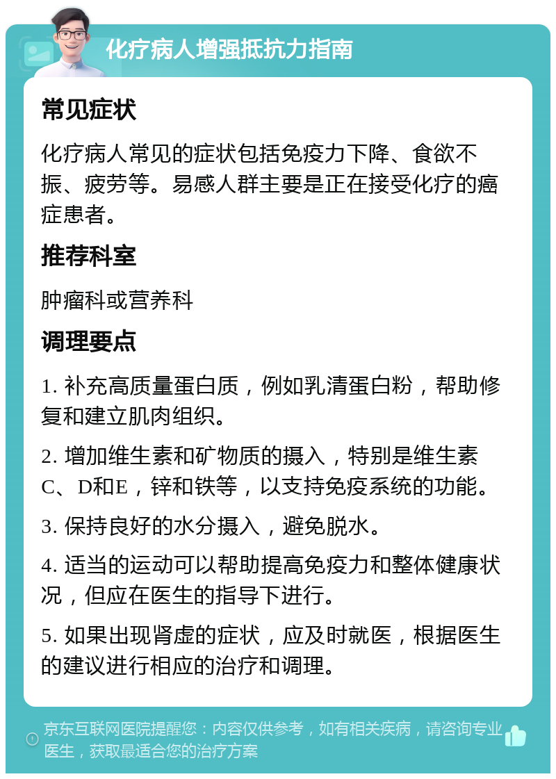 化疗病人增强抵抗力指南 常见症状 化疗病人常见的症状包括免疫力下降、食欲不振、疲劳等。易感人群主要是正在接受化疗的癌症患者。 推荐科室 肿瘤科或营养科 调理要点 1. 补充高质量蛋白质，例如乳清蛋白粉，帮助修复和建立肌肉组织。 2. 增加维生素和矿物质的摄入，特别是维生素C、D和E，锌和铁等，以支持免疫系统的功能。 3. 保持良好的水分摄入，避免脱水。 4. 适当的运动可以帮助提高免疫力和整体健康状况，但应在医生的指导下进行。 5. 如果出现肾虚的症状，应及时就医，根据医生的建议进行相应的治疗和调理。