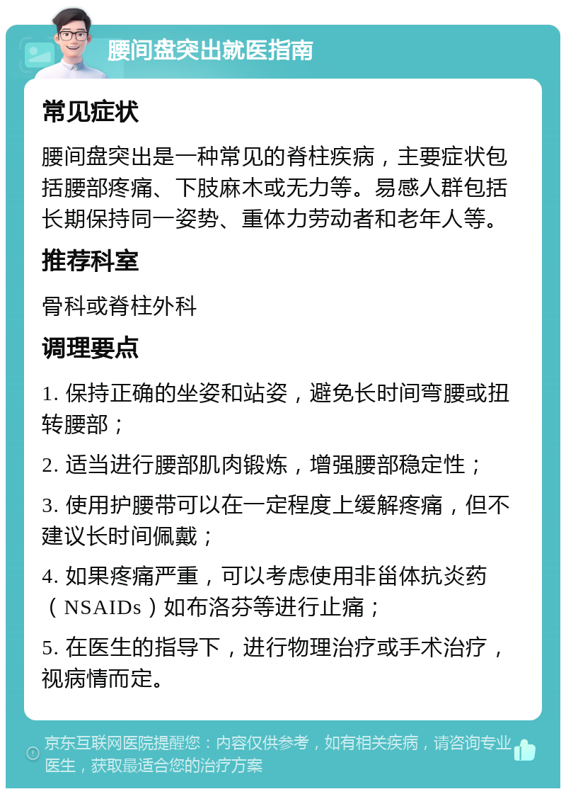 腰间盘突出就医指南 常见症状 腰间盘突出是一种常见的脊柱疾病，主要症状包括腰部疼痛、下肢麻木或无力等。易感人群包括长期保持同一姿势、重体力劳动者和老年人等。 推荐科室 骨科或脊柱外科 调理要点 1. 保持正确的坐姿和站姿，避免长时间弯腰或扭转腰部； 2. 适当进行腰部肌肉锻炼，增强腰部稳定性； 3. 使用护腰带可以在一定程度上缓解疼痛，但不建议长时间佩戴； 4. 如果疼痛严重，可以考虑使用非甾体抗炎药（NSAIDs）如布洛芬等进行止痛； 5. 在医生的指导下，进行物理治疗或手术治疗，视病情而定。