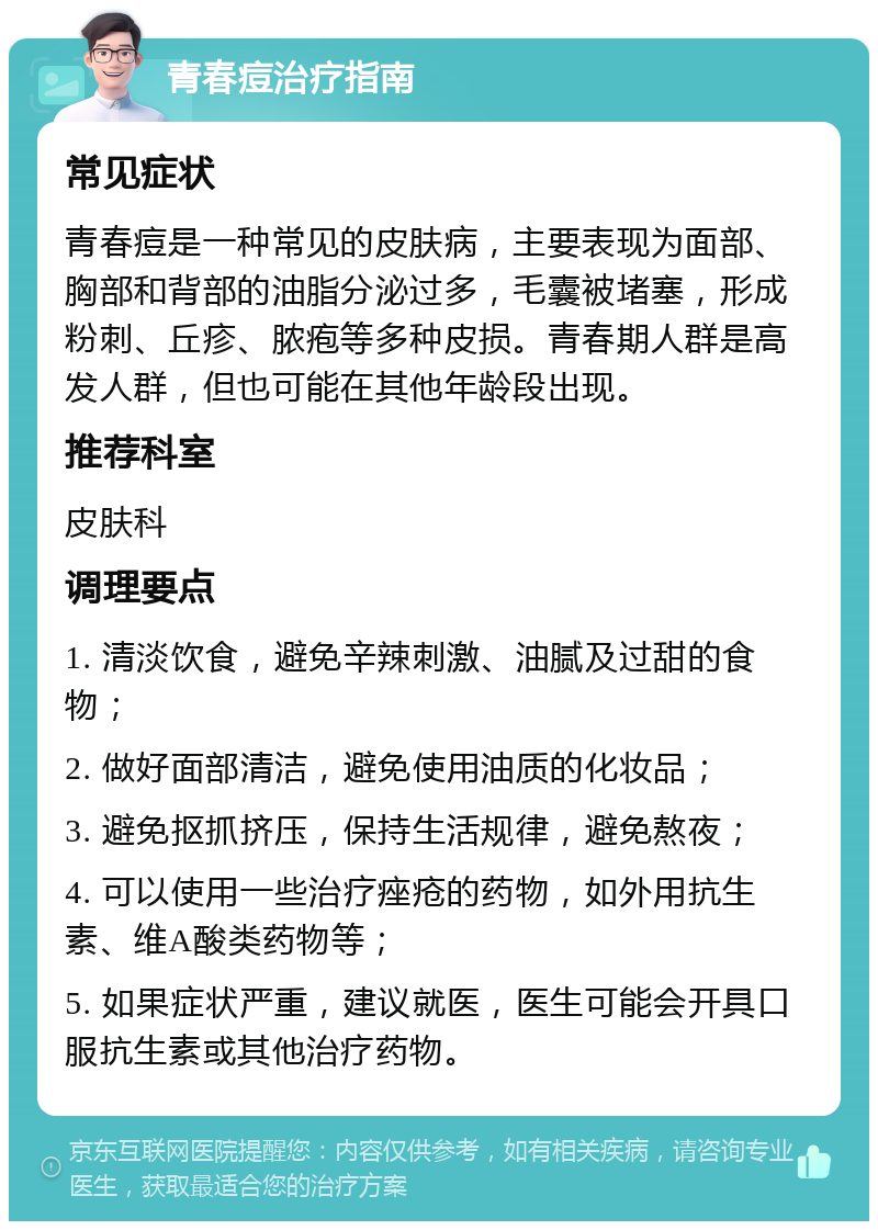 青春痘治疗指南 常见症状 青春痘是一种常见的皮肤病，主要表现为面部、胸部和背部的油脂分泌过多，毛囊被堵塞，形成粉刺、丘疹、脓疱等多种皮损。青春期人群是高发人群，但也可能在其他年龄段出现。 推荐科室 皮肤科 调理要点 1. 清淡饮食，避免辛辣刺激、油腻及过甜的食物； 2. 做好面部清洁，避免使用油质的化妆品； 3. 避免抠抓挤压，保持生活规律，避免熬夜； 4. 可以使用一些治疗痤疮的药物，如外用抗生素、维A酸类药物等； 5. 如果症状严重，建议就医，医生可能会开具口服抗生素或其他治疗药物。