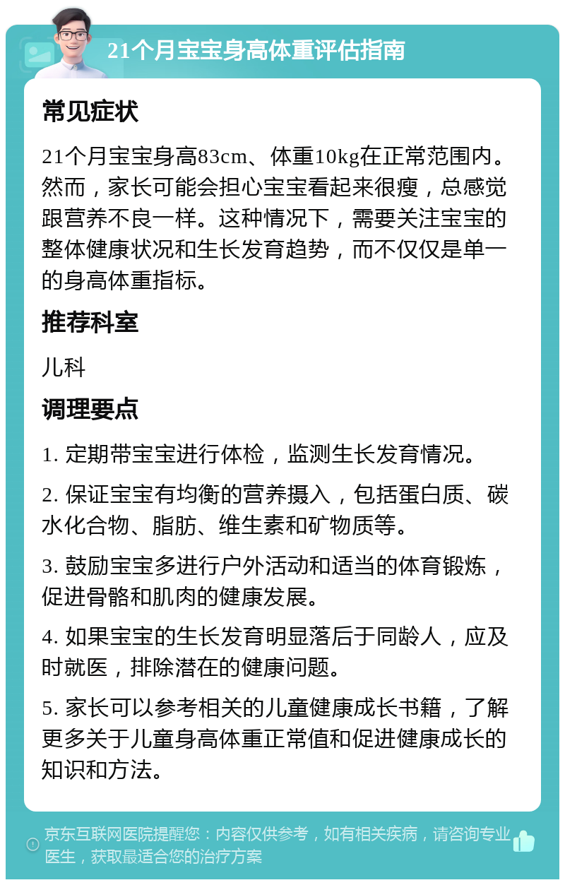 21个月宝宝身高体重评估指南 常见症状 21个月宝宝身高83cm、体重10kg在正常范围内。然而，家长可能会担心宝宝看起来很瘦，总感觉跟营养不良一样。这种情况下，需要关注宝宝的整体健康状况和生长发育趋势，而不仅仅是单一的身高体重指标。 推荐科室 儿科 调理要点 1. 定期带宝宝进行体检，监测生长发育情况。 2. 保证宝宝有均衡的营养摄入，包括蛋白质、碳水化合物、脂肪、维生素和矿物质等。 3. 鼓励宝宝多进行户外活动和适当的体育锻炼，促进骨骼和肌肉的健康发展。 4. 如果宝宝的生长发育明显落后于同龄人，应及时就医，排除潜在的健康问题。 5. 家长可以参考相关的儿童健康成长书籍，了解更多关于儿童身高体重正常值和促进健康成长的知识和方法。