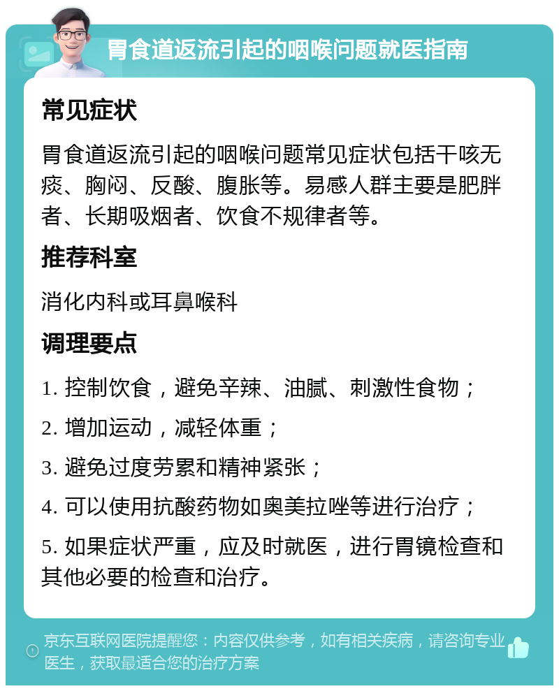 胃食道返流引起的咽喉问题就医指南 常见症状 胃食道返流引起的咽喉问题常见症状包括干咳无痰、胸闷、反酸、腹胀等。易感人群主要是肥胖者、长期吸烟者、饮食不规律者等。 推荐科室 消化内科或耳鼻喉科 调理要点 1. 控制饮食，避免辛辣、油腻、刺激性食物； 2. 增加运动，减轻体重； 3. 避免过度劳累和精神紧张； 4. 可以使用抗酸药物如奥美拉唑等进行治疗； 5. 如果症状严重，应及时就医，进行胃镜检查和其他必要的检查和治疗。