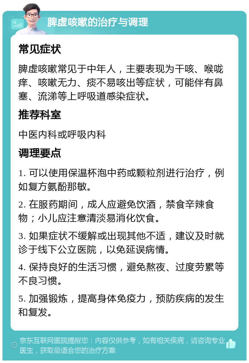 脾虚咳嗽的治疗与调理 常见症状 脾虚咳嗽常见于中年人，主要表现为干咳、喉咙痒、咳嗽无力、痰不易咳出等症状，可能伴有鼻塞、流涕等上呼吸道感染症状。 推荐科室 中医内科或呼吸内科 调理要点 1. 可以使用保温杯泡中药或颗粒剂进行治疗，例如复方氨酚那敏。 2. 在服药期间，成人应避免饮酒，禁食辛辣食物；小儿应注意清淡易消化饮食。 3. 如果症状不缓解或出现其他不适，建议及时就诊于线下公立医院，以免延误病情。 4. 保持良好的生活习惯，避免熬夜、过度劳累等不良习惯。 5. 加强锻炼，提高身体免疫力，预防疾病的发生和复发。