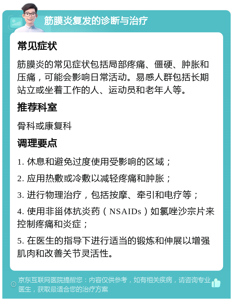 筋膜炎复发的诊断与治疗 常见症状 筋膜炎的常见症状包括局部疼痛、僵硬、肿胀和压痛，可能会影响日常活动。易感人群包括长期站立或坐着工作的人、运动员和老年人等。 推荐科室 骨科或康复科 调理要点 1. 休息和避免过度使用受影响的区域； 2. 应用热敷或冷敷以减轻疼痛和肿胀； 3. 进行物理治疗，包括按摩、牵引和电疗等； 4. 使用非甾体抗炎药（NSAIDs）如氯唑沙宗片来控制疼痛和炎症； 5. 在医生的指导下进行适当的锻炼和伸展以增强肌肉和改善关节灵活性。