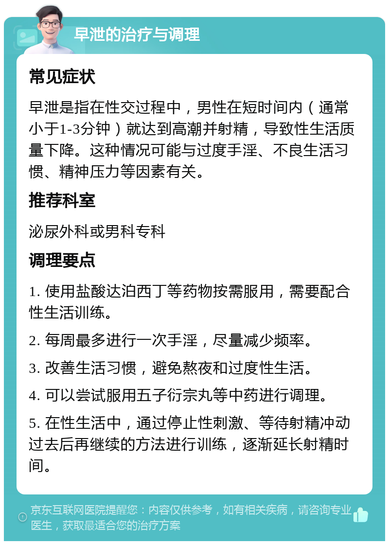 早泄的治疗与调理 常见症状 早泄是指在性交过程中，男性在短时间内（通常小于1-3分钟）就达到高潮并射精，导致性生活质量下降。这种情况可能与过度手淫、不良生活习惯、精神压力等因素有关。 推荐科室 泌尿外科或男科专科 调理要点 1. 使用盐酸达泊西丁等药物按需服用，需要配合性生活训练。 2. 每周最多进行一次手淫，尽量减少频率。 3. 改善生活习惯，避免熬夜和过度性生活。 4. 可以尝试服用五子衍宗丸等中药进行调理。 5. 在性生活中，通过停止性刺激、等待射精冲动过去后再继续的方法进行训练，逐渐延长射精时间。