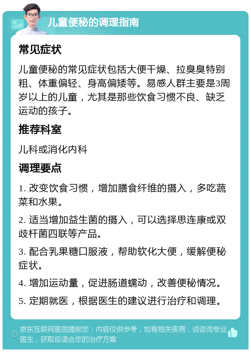 儿童便秘的调理指南 常见症状 儿童便秘的常见症状包括大便干燥、拉臭臭特别粗、体重偏轻、身高偏矮等。易感人群主要是3周岁以上的儿童，尤其是那些饮食习惯不良、缺乏运动的孩子。 推荐科室 儿科或消化内科 调理要点 1. 改变饮食习惯，增加膳食纤维的摄入，多吃蔬菜和水果。 2. 适当增加益生菌的摄入，可以选择思连康或双歧杆菌四联等产品。 3. 配合乳果糖口服液，帮助软化大便，缓解便秘症状。 4. 增加运动量，促进肠道蠕动，改善便秘情况。 5. 定期就医，根据医生的建议进行治疗和调理。