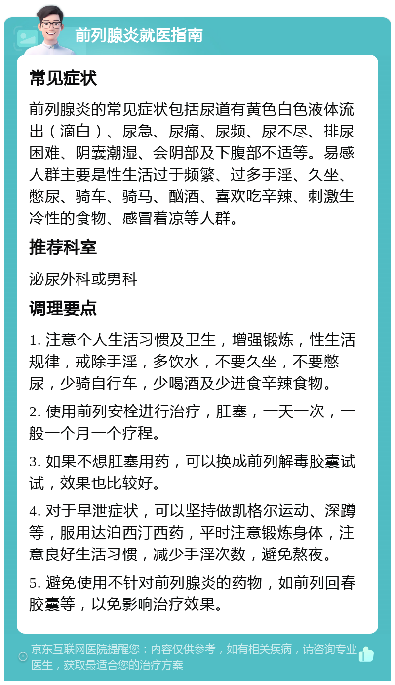 前列腺炎就医指南 常见症状 前列腺炎的常见症状包括尿道有黄色白色液体流出（滴白）、尿急、尿痛、尿频、尿不尽、排尿困难、阴囊潮湿、会阴部及下腹部不适等。易感人群主要是性生活过于频繁、过多手淫、久坐、憋尿、骑车、骑马、酗酒、喜欢吃辛辣、刺激生冷性的食物、感冒着凉等人群。 推荐科室 泌尿外科或男科 调理要点 1. 注意个人生活习惯及卫生，增强锻炼，性生活规律，戒除手淫，多饮水，不要久坐，不要憋尿，少骑自行车，少喝酒及少进食辛辣食物。 2. 使用前列安栓进行治疗，肛塞，一天一次，一般一个月一个疗程。 3. 如果不想肛塞用药，可以换成前列解毒胶囊试试，效果也比较好。 4. 对于早泄症状，可以坚持做凯格尔运动、深蹲等，服用达泊西汀西药，平时注意锻炼身体，注意良好生活习惯，减少手淫次数，避免熬夜。 5. 避免使用不针对前列腺炎的药物，如前列回春胶囊等，以免影响治疗效果。