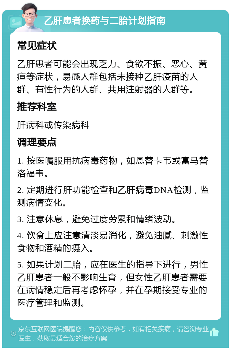 乙肝患者换药与二胎计划指南 常见症状 乙肝患者可能会出现乏力、食欲不振、恶心、黄疸等症状，易感人群包括未接种乙肝疫苗的人群、有性行为的人群、共用注射器的人群等。 推荐科室 肝病科或传染病科 调理要点 1. 按医嘱服用抗病毒药物，如恩替卡韦或富马替洛福韦。 2. 定期进行肝功能检查和乙肝病毒DNA检测，监测病情变化。 3. 注意休息，避免过度劳累和情绪波动。 4. 饮食上应注意清淡易消化，避免油腻、刺激性食物和酒精的摄入。 5. 如果计划二胎，应在医生的指导下进行，男性乙肝患者一般不影响生育，但女性乙肝患者需要在病情稳定后再考虑怀孕，并在孕期接受专业的医疗管理和监测。