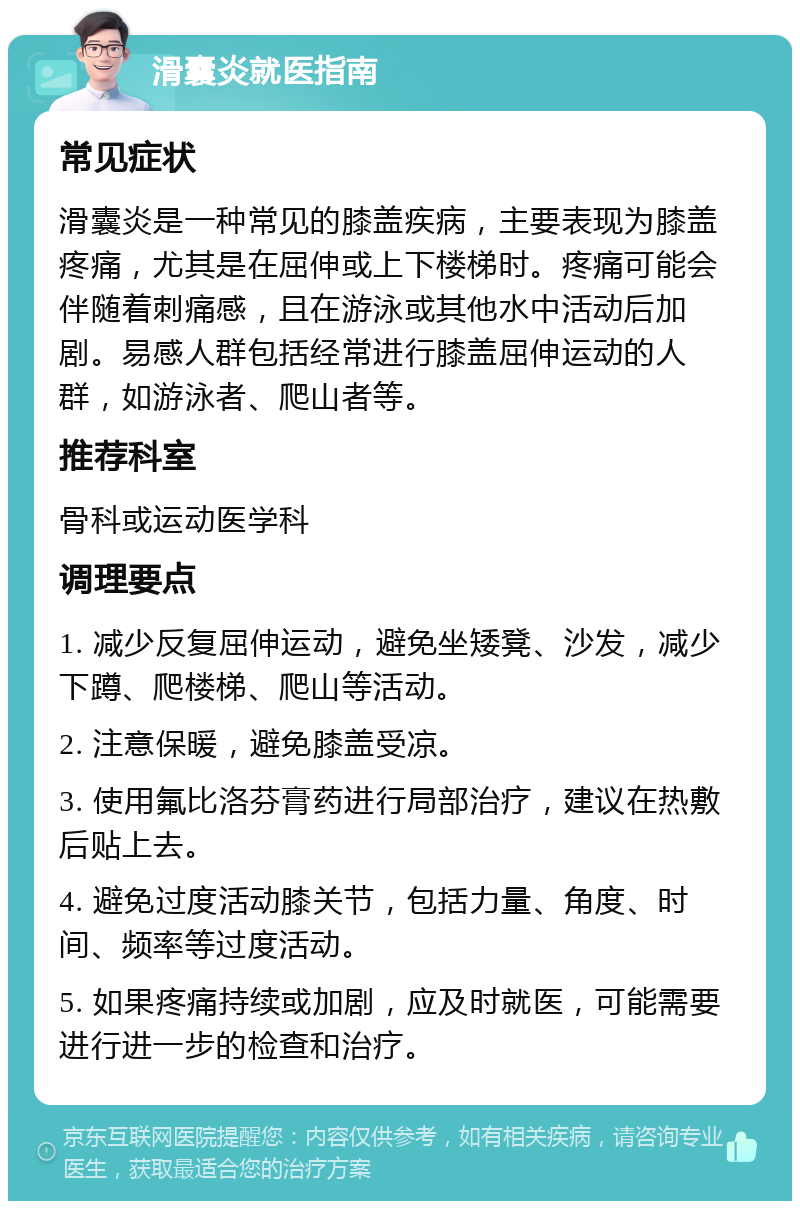 滑囊炎就医指南 常见症状 滑囊炎是一种常见的膝盖疾病，主要表现为膝盖疼痛，尤其是在屈伸或上下楼梯时。疼痛可能会伴随着刺痛感，且在游泳或其他水中活动后加剧。易感人群包括经常进行膝盖屈伸运动的人群，如游泳者、爬山者等。 推荐科室 骨科或运动医学科 调理要点 1. 减少反复屈伸运动，避免坐矮凳、沙发，减少下蹲、爬楼梯、爬山等活动。 2. 注意保暖，避免膝盖受凉。 3. 使用氟比洛芬膏药进行局部治疗，建议在热敷后贴上去。 4. 避免过度活动膝关节，包括力量、角度、时间、频率等过度活动。 5. 如果疼痛持续或加剧，应及时就医，可能需要进行进一步的检查和治疗。