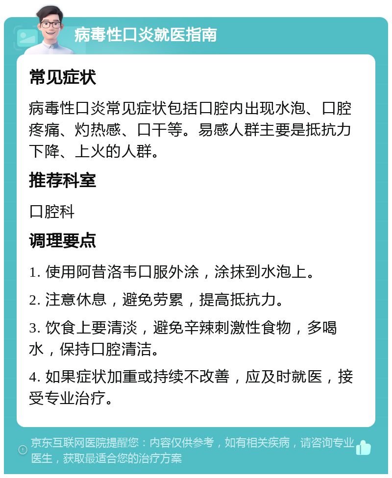 病毒性口炎就医指南 常见症状 病毒性口炎常见症状包括口腔内出现水泡、口腔疼痛、灼热感、口干等。易感人群主要是抵抗力下降、上火的人群。 推荐科室 口腔科 调理要点 1. 使用阿昔洛韦口服外涂，涂抹到水泡上。 2. 注意休息，避免劳累，提高抵抗力。 3. 饮食上要清淡，避免辛辣刺激性食物，多喝水，保持口腔清洁。 4. 如果症状加重或持续不改善，应及时就医，接受专业治疗。