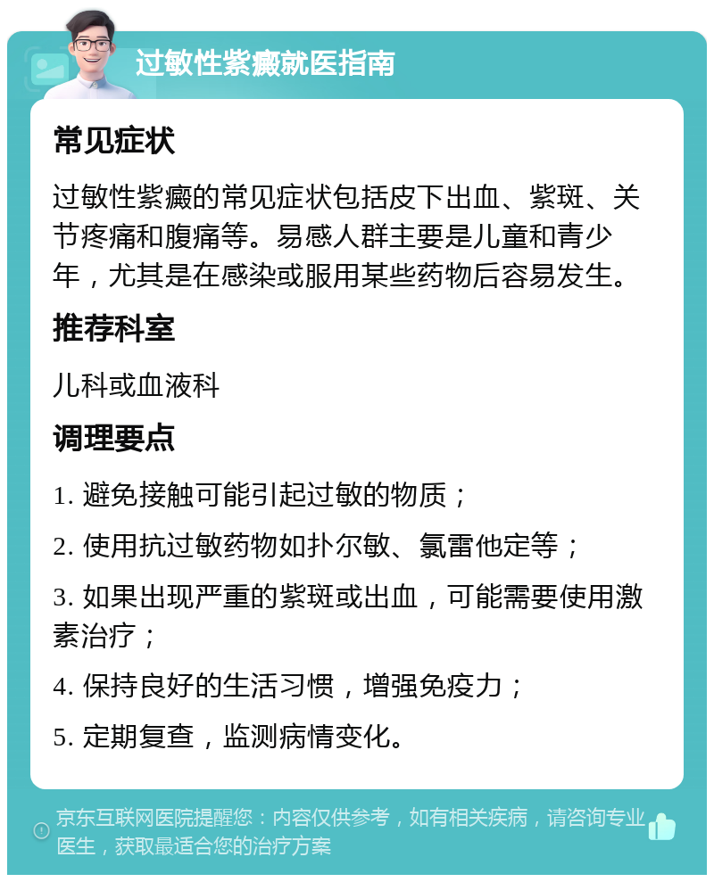 过敏性紫癜就医指南 常见症状 过敏性紫癜的常见症状包括皮下出血、紫斑、关节疼痛和腹痛等。易感人群主要是儿童和青少年，尤其是在感染或服用某些药物后容易发生。 推荐科室 儿科或血液科 调理要点 1. 避免接触可能引起过敏的物质； 2. 使用抗过敏药物如扑尔敏、氯雷他定等； 3. 如果出现严重的紫斑或出血，可能需要使用激素治疗； 4. 保持良好的生活习惯，增强免疫力； 5. 定期复查，监测病情变化。