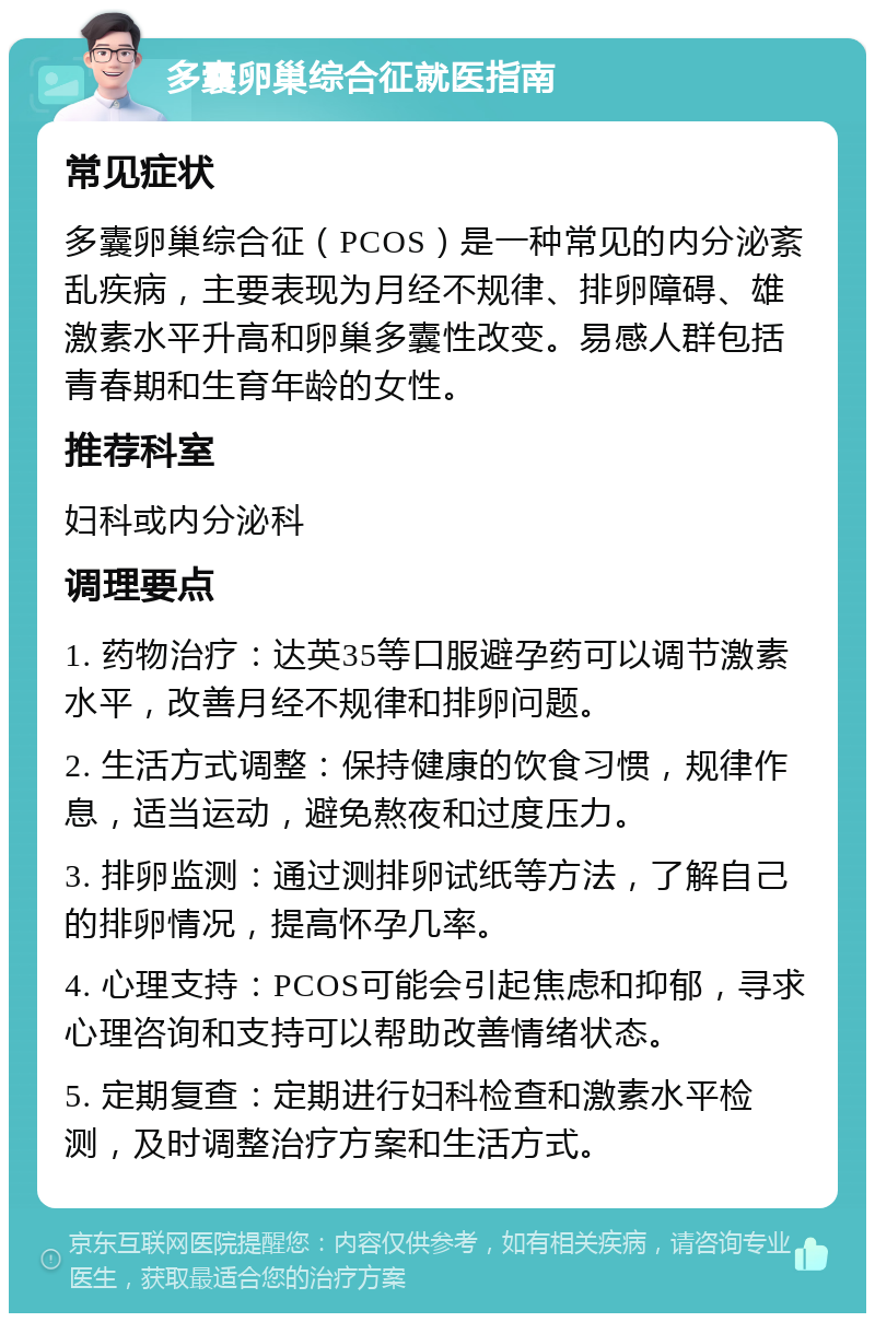 多囊卵巢综合征就医指南 常见症状 多囊卵巢综合征（PCOS）是一种常见的内分泌紊乱疾病，主要表现为月经不规律、排卵障碍、雄激素水平升高和卵巢多囊性改变。易感人群包括青春期和生育年龄的女性。 推荐科室 妇科或内分泌科 调理要点 1. 药物治疗：达英35等口服避孕药可以调节激素水平，改善月经不规律和排卵问题。 2. 生活方式调整：保持健康的饮食习惯，规律作息，适当运动，避免熬夜和过度压力。 3. 排卵监测：通过测排卵试纸等方法，了解自己的排卵情况，提高怀孕几率。 4. 心理支持：PCOS可能会引起焦虑和抑郁，寻求心理咨询和支持可以帮助改善情绪状态。 5. 定期复查：定期进行妇科检查和激素水平检测，及时调整治疗方案和生活方式。