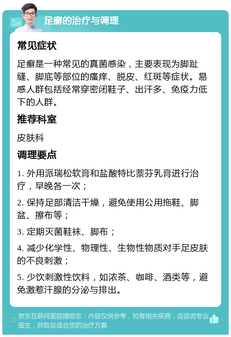 足癣的治疗与调理 常见症状 足癣是一种常见的真菌感染，主要表现为脚趾缝、脚底等部位的瘙痒、脱皮、红斑等症状。易感人群包括经常穿密闭鞋子、出汗多、免疫力低下的人群。 推荐科室 皮肤科 调理要点 1. 外用派瑞松软膏和盐酸特比萘芬乳膏进行治疗，早晚各一次； 2. 保持足部清洁干燥，避免使用公用拖鞋、脚盆、擦布等； 3. 定期灭菌鞋袜、脚布； 4. 减少化学性、物理性、生物性物质对手足皮肤的不良刺激； 5. 少饮刺激性饮料，如浓茶、咖啡、酒类等，避免激惹汗腺的分泌与排出。