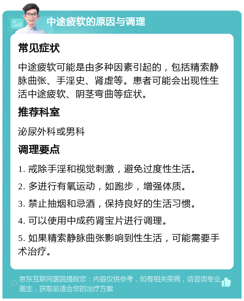 中途疲软的原因与调理 常见症状 中途疲软可能是由多种因素引起的，包括精索静脉曲张、手淫史、肾虚等。患者可能会出现性生活中途疲软、阴茎弯曲等症状。 推荐科室 泌尿外科或男科 调理要点 1. 戒除手淫和视觉刺激，避免过度性生活。 2. 多进行有氧运动，如跑步，增强体质。 3. 禁止抽烟和忌酒，保持良好的生活习惯。 4. 可以使用中成药肾宝片进行调理。 5. 如果精索静脉曲张影响到性生活，可能需要手术治疗。