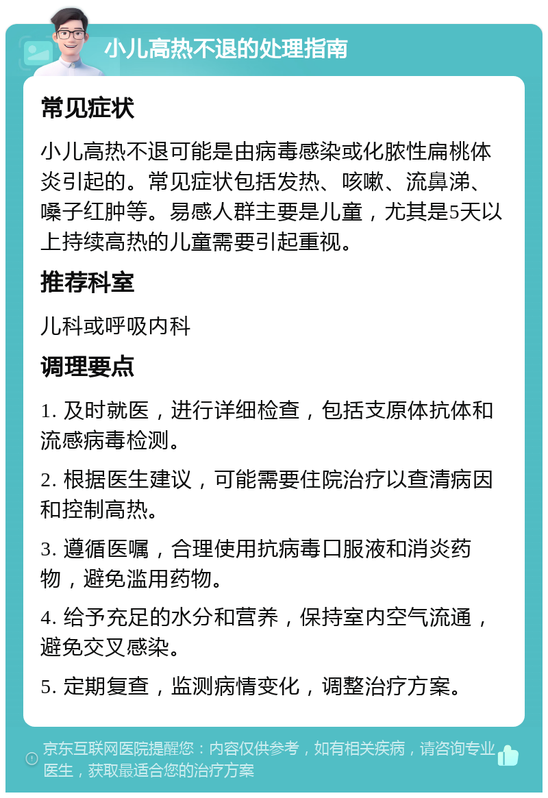 小儿高热不退的处理指南 常见症状 小儿高热不退可能是由病毒感染或化脓性扁桃体炎引起的。常见症状包括发热、咳嗽、流鼻涕、嗓子红肿等。易感人群主要是儿童，尤其是5天以上持续高热的儿童需要引起重视。 推荐科室 儿科或呼吸内科 调理要点 1. 及时就医，进行详细检查，包括支原体抗体和流感病毒检测。 2. 根据医生建议，可能需要住院治疗以查清病因和控制高热。 3. 遵循医嘱，合理使用抗病毒口服液和消炎药物，避免滥用药物。 4. 给予充足的水分和营养，保持室内空气流通，避免交叉感染。 5. 定期复查，监测病情变化，调整治疗方案。