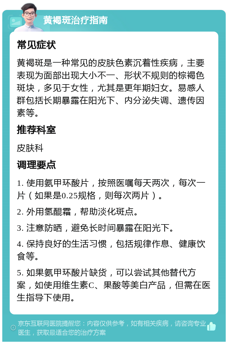 黄褐斑治疗指南 常见症状 黄褐斑是一种常见的皮肤色素沉着性疾病，主要表现为面部出现大小不一、形状不规则的棕褐色斑块，多见于女性，尤其是更年期妇女。易感人群包括长期暴露在阳光下、内分泌失调、遗传因素等。 推荐科室 皮肤科 调理要点 1. 使用氨甲环酸片，按照医嘱每天两次，每次一片（如果是0.25规格，则每次两片）。 2. 外用氢醌霜，帮助淡化斑点。 3. 注意防晒，避免长时间暴露在阳光下。 4. 保持良好的生活习惯，包括规律作息、健康饮食等。 5. 如果氨甲环酸片缺货，可以尝试其他替代方案，如使用维生素C、果酸等美白产品，但需在医生指导下使用。