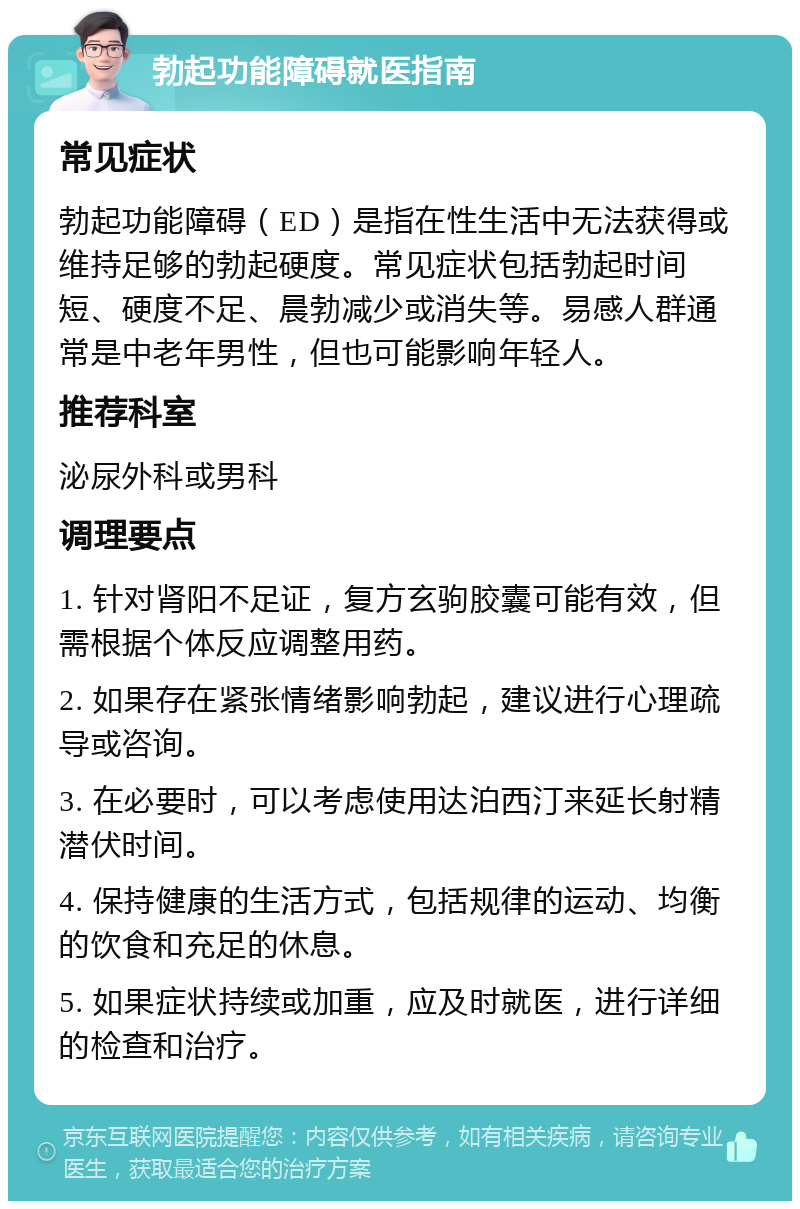 勃起功能障碍就医指南 常见症状 勃起功能障碍（ED）是指在性生活中无法获得或维持足够的勃起硬度。常见症状包括勃起时间短、硬度不足、晨勃减少或消失等。易感人群通常是中老年男性，但也可能影响年轻人。 推荐科室 泌尿外科或男科 调理要点 1. 针对肾阳不足证，复方玄驹胶囊可能有效，但需根据个体反应调整用药。 2. 如果存在紧张情绪影响勃起，建议进行心理疏导或咨询。 3. 在必要时，可以考虑使用达泊西汀来延长射精潜伏时间。 4. 保持健康的生活方式，包括规律的运动、均衡的饮食和充足的休息。 5. 如果症状持续或加重，应及时就医，进行详细的检查和治疗。