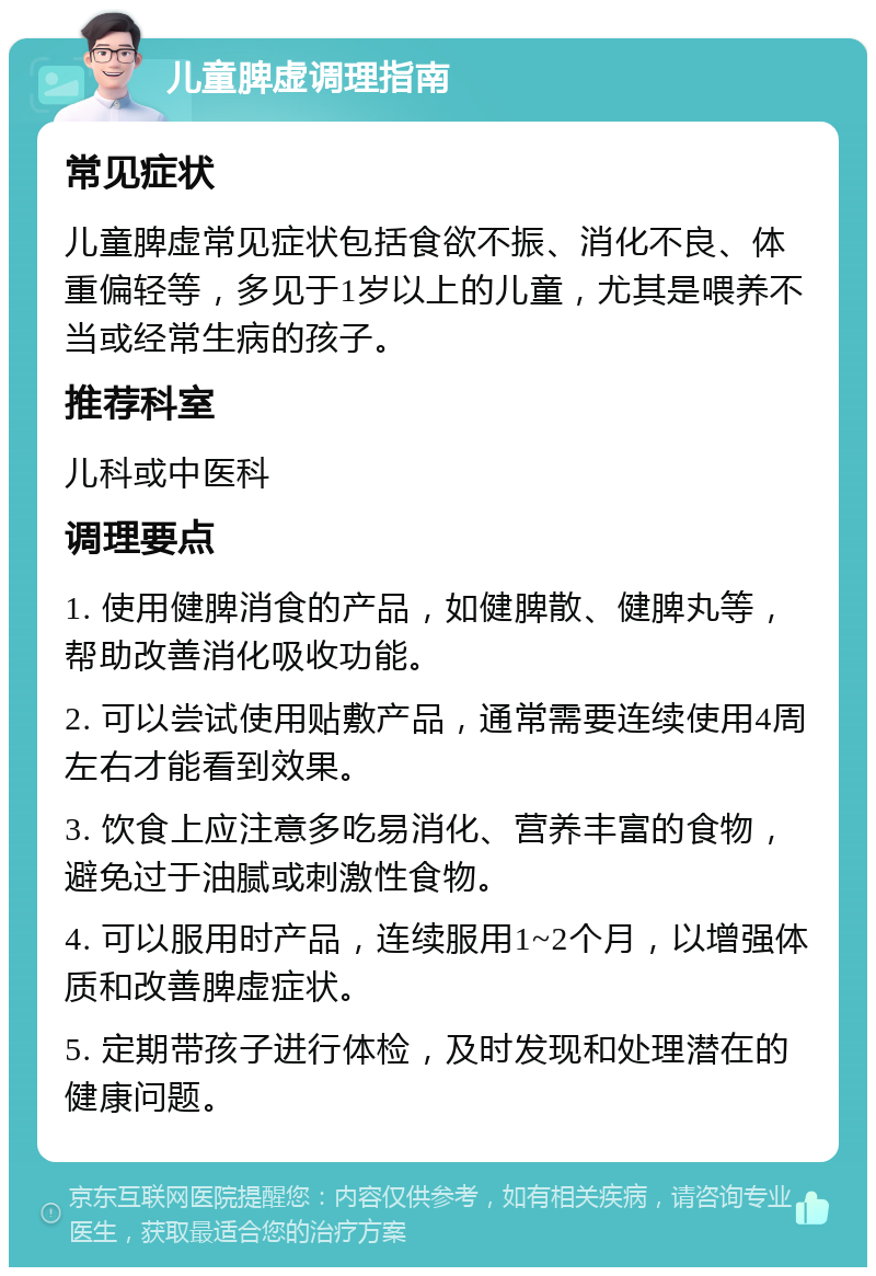 儿童脾虚调理指南 常见症状 儿童脾虚常见症状包括食欲不振、消化不良、体重偏轻等，多见于1岁以上的儿童，尤其是喂养不当或经常生病的孩子。 推荐科室 儿科或中医科 调理要点 1. 使用健脾消食的产品，如健脾散、健脾丸等，帮助改善消化吸收功能。 2. 可以尝试使用贴敷产品，通常需要连续使用4周左右才能看到效果。 3. 饮食上应注意多吃易消化、营养丰富的食物，避免过于油腻或刺激性食物。 4. 可以服用时产品，连续服用1~2个月，以增强体质和改善脾虚症状。 5. 定期带孩子进行体检，及时发现和处理潜在的健康问题。