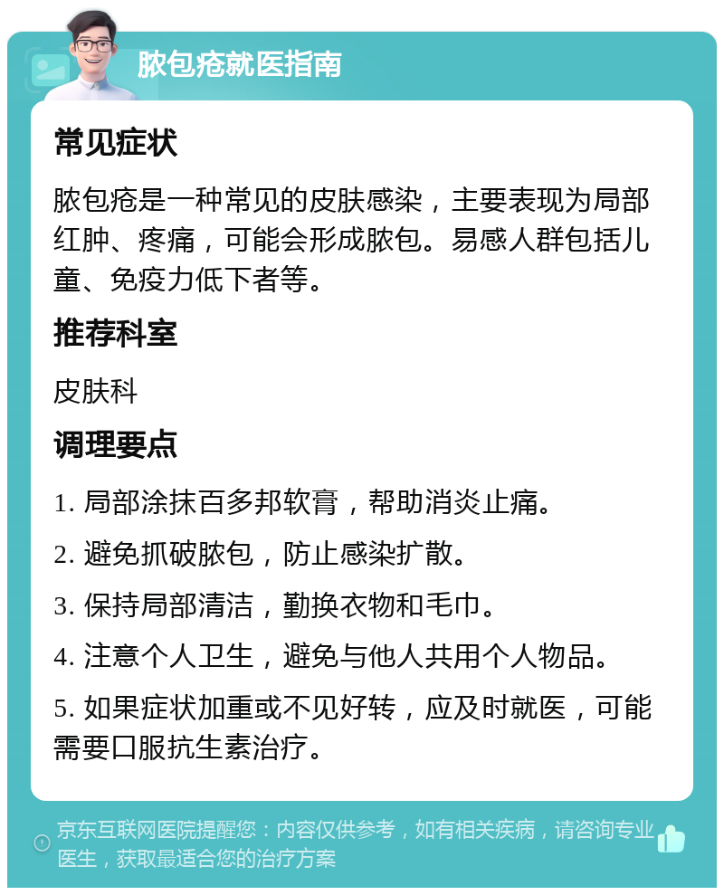 脓包疮就医指南 常见症状 脓包疮是一种常见的皮肤感染，主要表现为局部红肿、疼痛，可能会形成脓包。易感人群包括儿童、免疫力低下者等。 推荐科室 皮肤科 调理要点 1. 局部涂抹百多邦软膏，帮助消炎止痛。 2. 避免抓破脓包，防止感染扩散。 3. 保持局部清洁，勤换衣物和毛巾。 4. 注意个人卫生，避免与他人共用个人物品。 5. 如果症状加重或不见好转，应及时就医，可能需要口服抗生素治疗。