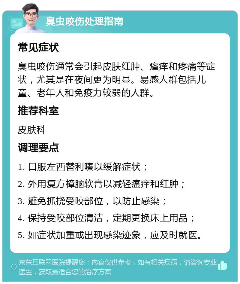 臭虫咬伤处理指南 常见症状 臭虫咬伤通常会引起皮肤红肿、瘙痒和疼痛等症状，尤其是在夜间更为明显。易感人群包括儿童、老年人和免疫力较弱的人群。 推荐科室 皮肤科 调理要点 1. 口服左西替利嗪以缓解症状； 2. 外用复方樟脑软膏以减轻瘙痒和红肿； 3. 避免抓挠受咬部位，以防止感染； 4. 保持受咬部位清洁，定期更换床上用品； 5. 如症状加重或出现感染迹象，应及时就医。