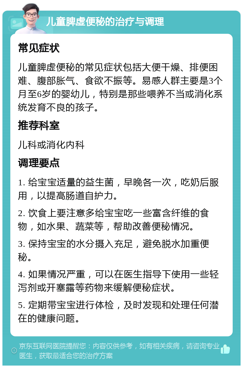 儿童脾虚便秘的治疗与调理 常见症状 儿童脾虚便秘的常见症状包括大便干燥、排便困难、腹部胀气、食欲不振等。易感人群主要是3个月至6岁的婴幼儿，特别是那些喂养不当或消化系统发育不良的孩子。 推荐科室 儿科或消化内科 调理要点 1. 给宝宝适量的益生菌，早晚各一次，吃奶后服用，以提高肠道自护力。 2. 饮食上要注意多给宝宝吃一些富含纤维的食物，如水果、蔬菜等，帮助改善便秘情况。 3. 保持宝宝的水分摄入充足，避免脱水加重便秘。 4. 如果情况严重，可以在医生指导下使用一些轻泻剂或开塞露等药物来缓解便秘症状。 5. 定期带宝宝进行体检，及时发现和处理任何潜在的健康问题。