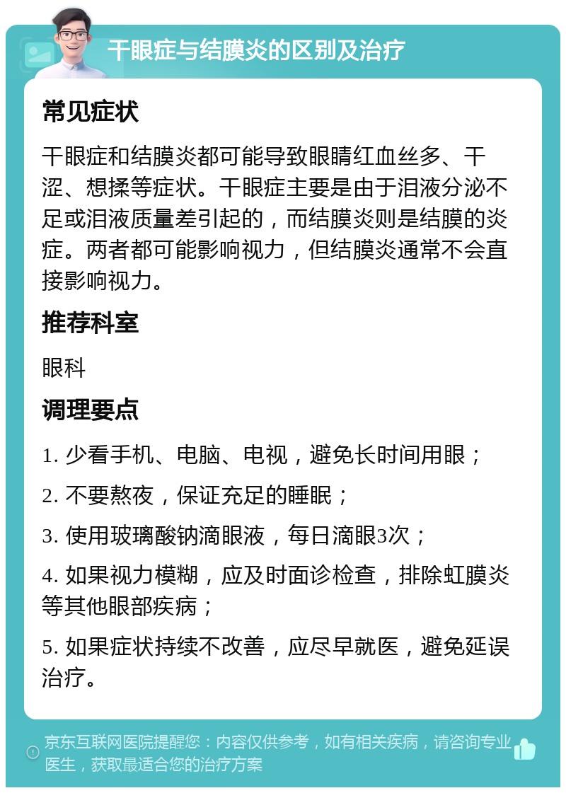 干眼症与结膜炎的区别及治疗 常见症状 干眼症和结膜炎都可能导致眼睛红血丝多、干涩、想揉等症状。干眼症主要是由于泪液分泌不足或泪液质量差引起的，而结膜炎则是结膜的炎症。两者都可能影响视力，但结膜炎通常不会直接影响视力。 推荐科室 眼科 调理要点 1. 少看手机、电脑、电视，避免长时间用眼； 2. 不要熬夜，保证充足的睡眠； 3. 使用玻璃酸钠滴眼液，每日滴眼3次； 4. 如果视力模糊，应及时面诊检查，排除虹膜炎等其他眼部疾病； 5. 如果症状持续不改善，应尽早就医，避免延误治疗。