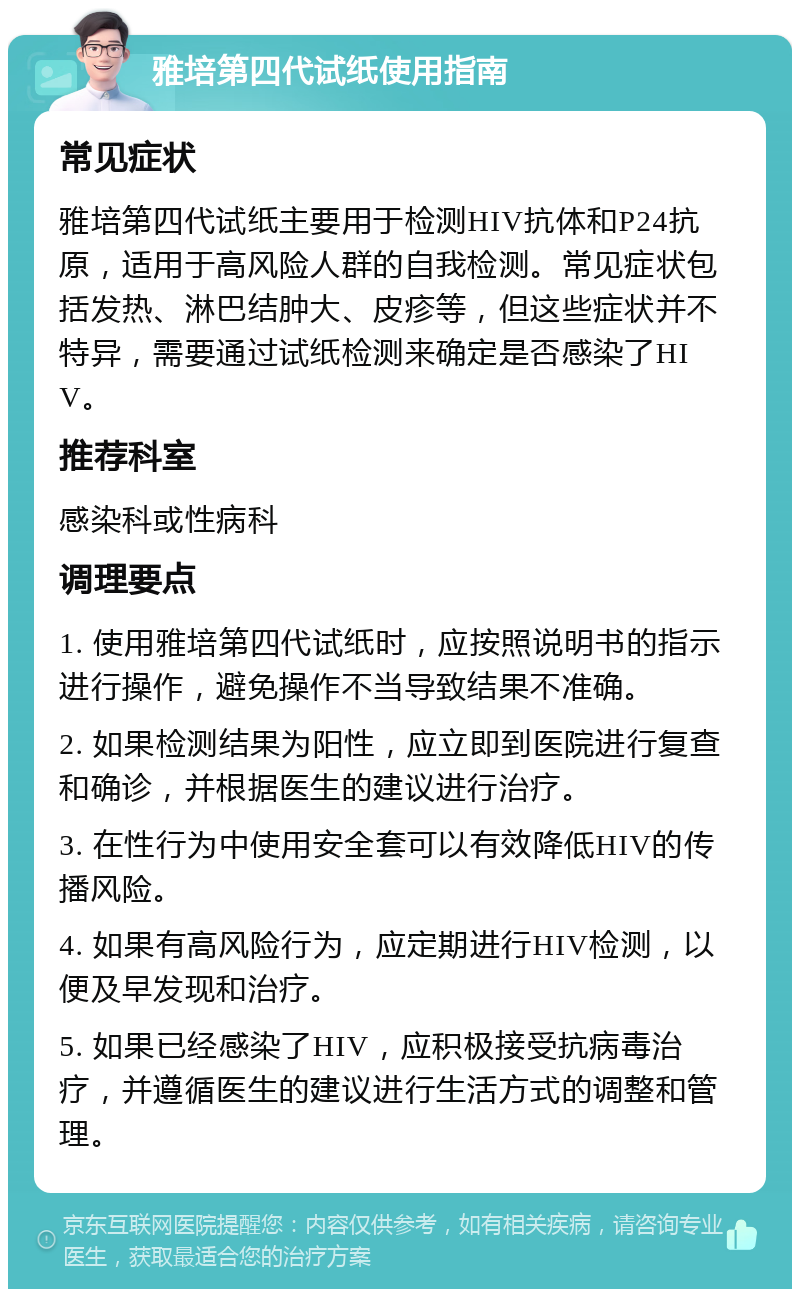 雅培第四代试纸使用指南 常见症状 雅培第四代试纸主要用于检测HIV抗体和P24抗原，适用于高风险人群的自我检测。常见症状包括发热、淋巴结肿大、皮疹等，但这些症状并不特异，需要通过试纸检测来确定是否感染了HIV。 推荐科室 感染科或性病科 调理要点 1. 使用雅培第四代试纸时，应按照说明书的指示进行操作，避免操作不当导致结果不准确。 2. 如果检测结果为阳性，应立即到医院进行复查和确诊，并根据医生的建议进行治疗。 3. 在性行为中使用安全套可以有效降低HIV的传播风险。 4. 如果有高风险行为，应定期进行HIV检测，以便及早发现和治疗。 5. 如果已经感染了HIV，应积极接受抗病毒治疗，并遵循医生的建议进行生活方式的调整和管理。