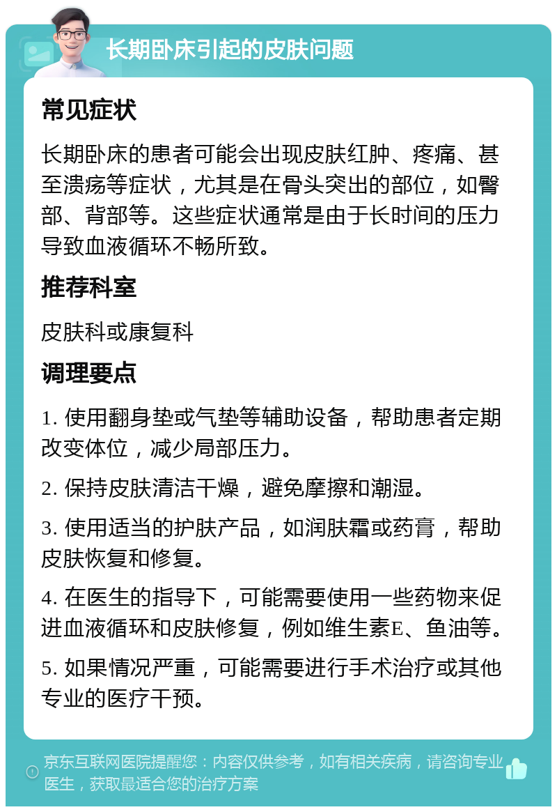 长期卧床引起的皮肤问题 常见症状 长期卧床的患者可能会出现皮肤红肿、疼痛、甚至溃疡等症状，尤其是在骨头突出的部位，如臀部、背部等。这些症状通常是由于长时间的压力导致血液循环不畅所致。 推荐科室 皮肤科或康复科 调理要点 1. 使用翻身垫或气垫等辅助设备，帮助患者定期改变体位，减少局部压力。 2. 保持皮肤清洁干燥，避免摩擦和潮湿。 3. 使用适当的护肤产品，如润肤霜或药膏，帮助皮肤恢复和修复。 4. 在医生的指导下，可能需要使用一些药物来促进血液循环和皮肤修复，例如维生素E、鱼油等。 5. 如果情况严重，可能需要进行手术治疗或其他专业的医疗干预。