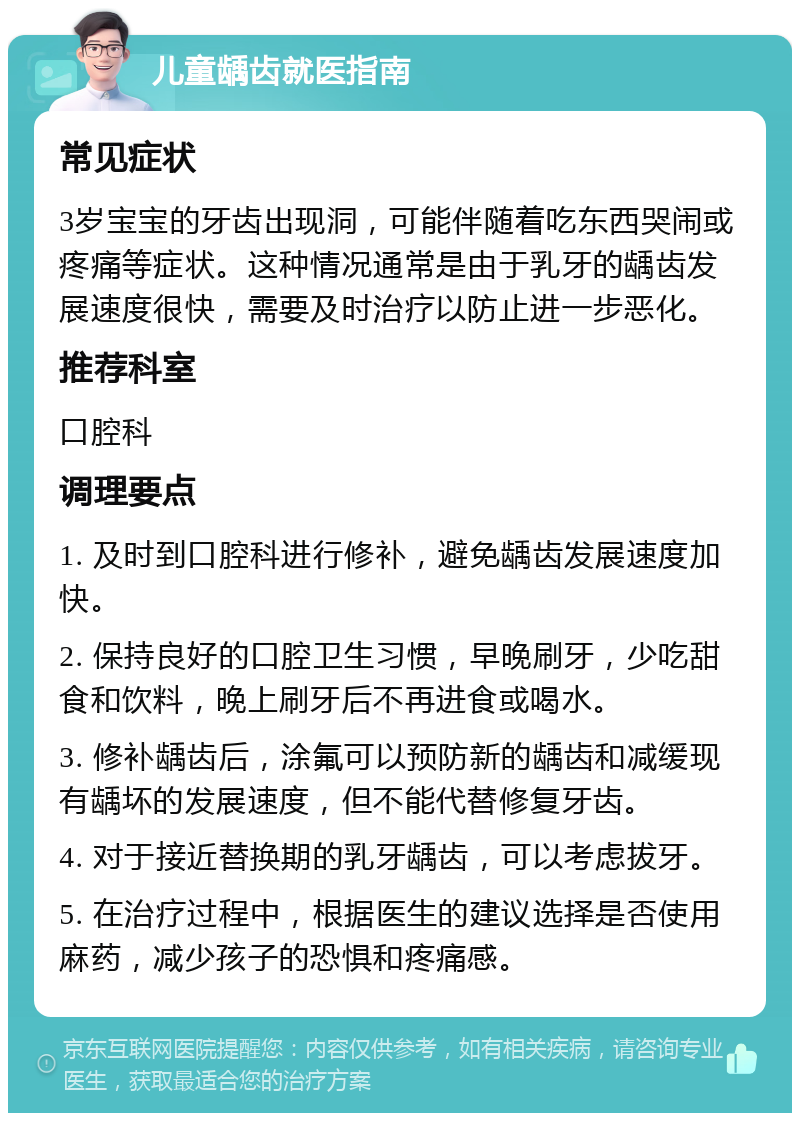 儿童龋齿就医指南 常见症状 3岁宝宝的牙齿出现洞，可能伴随着吃东西哭闹或疼痛等症状。这种情况通常是由于乳牙的龋齿发展速度很快，需要及时治疗以防止进一步恶化。 推荐科室 口腔科 调理要点 1. 及时到口腔科进行修补，避免龋齿发展速度加快。 2. 保持良好的口腔卫生习惯，早晚刷牙，少吃甜食和饮料，晚上刷牙后不再进食或喝水。 3. 修补龋齿后，涂氟可以预防新的龋齿和减缓现有龋坏的发展速度，但不能代替修复牙齿。 4. 对于接近替换期的乳牙龋齿，可以考虑拔牙。 5. 在治疗过程中，根据医生的建议选择是否使用麻药，减少孩子的恐惧和疼痛感。