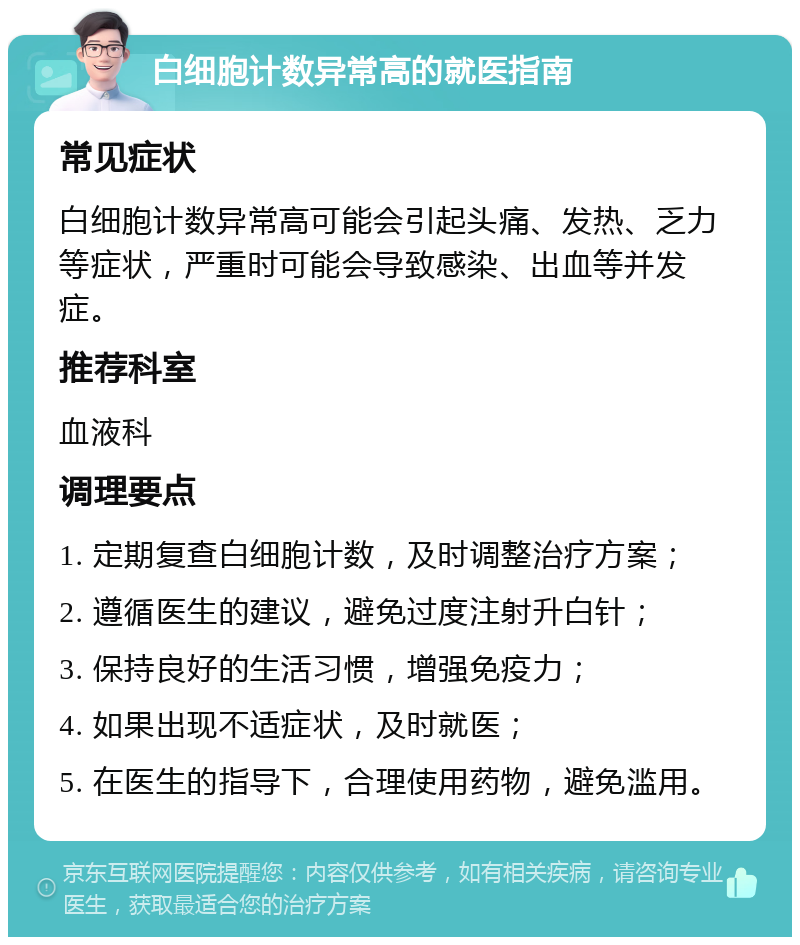 白细胞计数异常高的就医指南 常见症状 白细胞计数异常高可能会引起头痛、发热、乏力等症状，严重时可能会导致感染、出血等并发症。 推荐科室 血液科 调理要点 1. 定期复查白细胞计数，及时调整治疗方案； 2. 遵循医生的建议，避免过度注射升白针； 3. 保持良好的生活习惯，增强免疫力； 4. 如果出现不适症状，及时就医； 5. 在医生的指导下，合理使用药物，避免滥用。