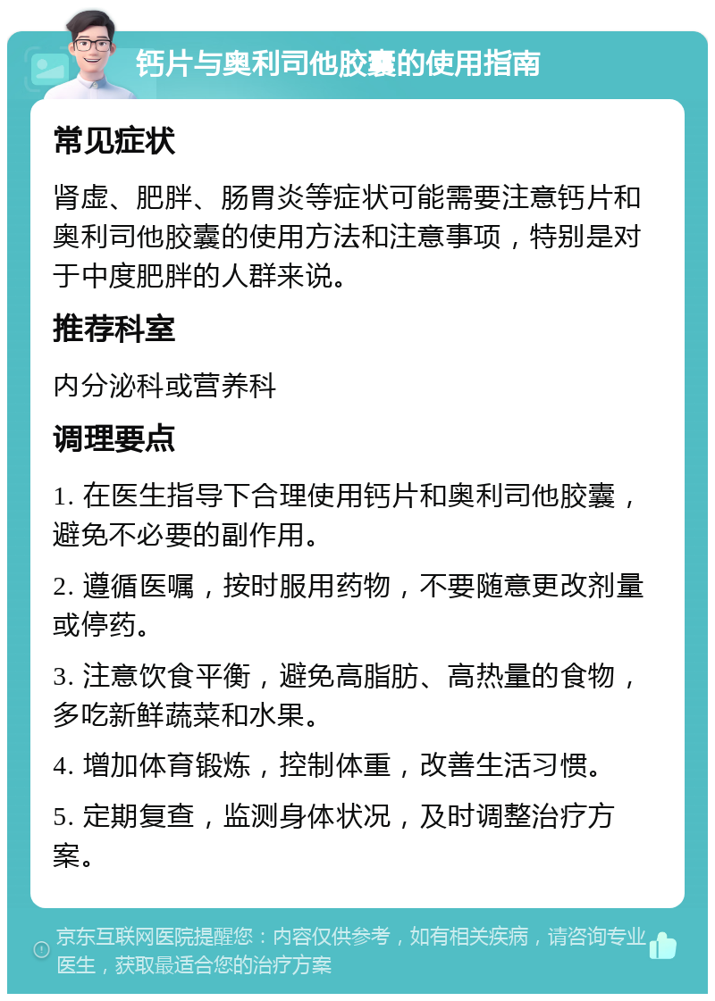 钙片与奥利司他胶囊的使用指南 常见症状 肾虚、肥胖、肠胃炎等症状可能需要注意钙片和奥利司他胶囊的使用方法和注意事项，特别是对于中度肥胖的人群来说。 推荐科室 内分泌科或营养科 调理要点 1. 在医生指导下合理使用钙片和奥利司他胶囊，避免不必要的副作用。 2. 遵循医嘱，按时服用药物，不要随意更改剂量或停药。 3. 注意饮食平衡，避免高脂肪、高热量的食物，多吃新鲜蔬菜和水果。 4. 增加体育锻炼，控制体重，改善生活习惯。 5. 定期复查，监测身体状况，及时调整治疗方案。