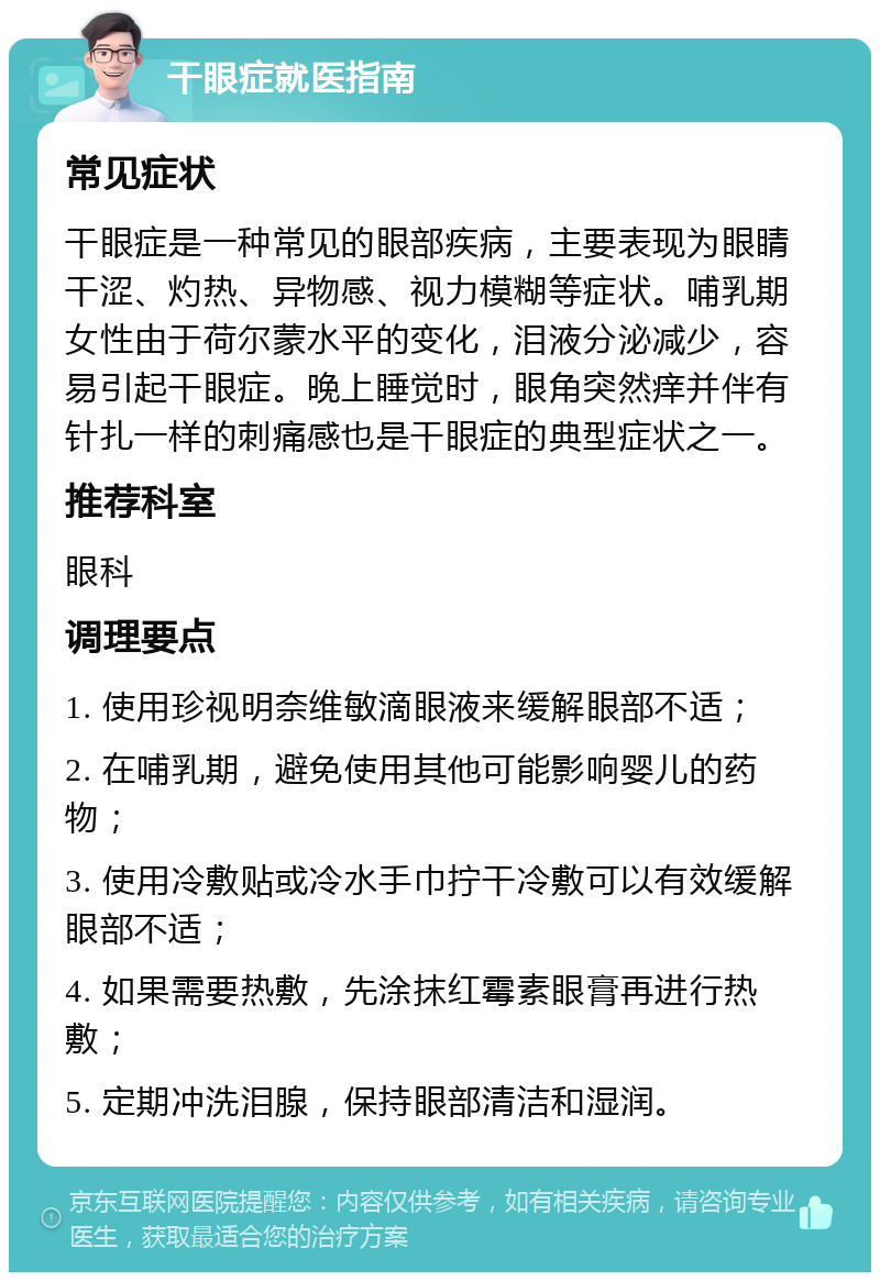 干眼症就医指南 常见症状 干眼症是一种常见的眼部疾病，主要表现为眼睛干涩、灼热、异物感、视力模糊等症状。哺乳期女性由于荷尔蒙水平的变化，泪液分泌减少，容易引起干眼症。晚上睡觉时，眼角突然痒并伴有针扎一样的刺痛感也是干眼症的典型症状之一。 推荐科室 眼科 调理要点 1. 使用珍视明奈维敏滴眼液来缓解眼部不适； 2. 在哺乳期，避免使用其他可能影响婴儿的药物； 3. 使用冷敷贴或冷水手巾拧干冷敷可以有效缓解眼部不适； 4. 如果需要热敷，先涂抹红霉素眼膏再进行热敷； 5. 定期冲洗泪腺，保持眼部清洁和湿润。