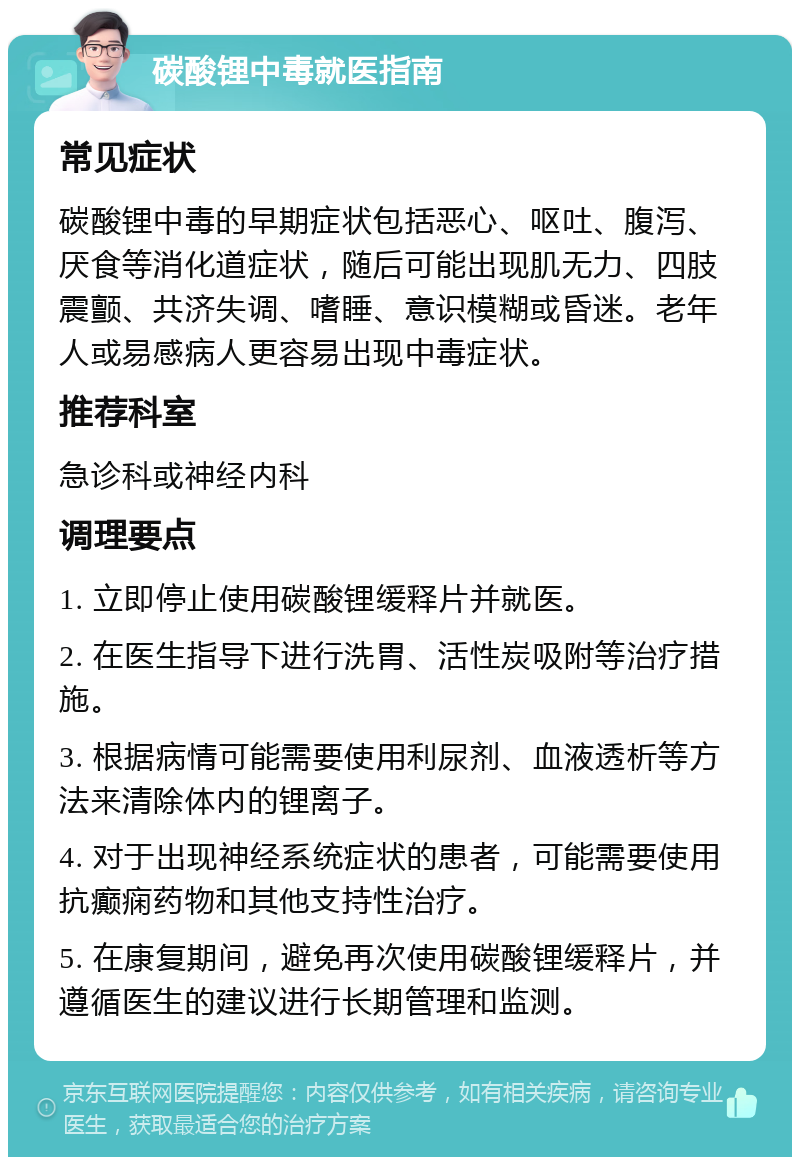 碳酸锂中毒就医指南 常见症状 碳酸锂中毒的早期症状包括恶心、呕吐、腹泻、厌食等消化道症状，随后可能出现肌无力、四肢震颤、共济失调、嗜睡、意识模糊或昏迷。老年人或易感病人更容易出现中毒症状。 推荐科室 急诊科或神经内科 调理要点 1. 立即停止使用碳酸锂缓释片并就医。 2. 在医生指导下进行洗胃、活性炭吸附等治疗措施。 3. 根据病情可能需要使用利尿剂、血液透析等方法来清除体内的锂离子。 4. 对于出现神经系统症状的患者，可能需要使用抗癫痫药物和其他支持性治疗。 5. 在康复期间，避免再次使用碳酸锂缓释片，并遵循医生的建议进行长期管理和监测。