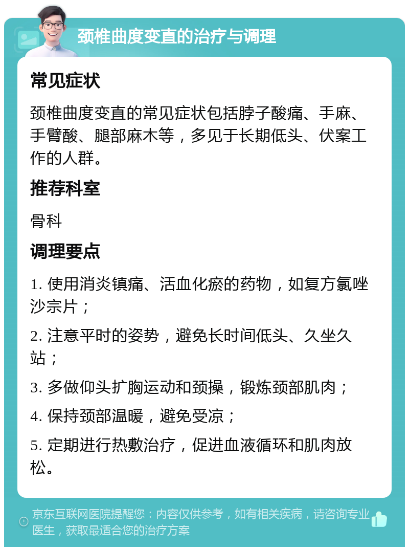 颈椎曲度变直的治疗与调理 常见症状 颈椎曲度变直的常见症状包括脖子酸痛、手麻、手臂酸、腿部麻木等，多见于长期低头、伏案工作的人群。 推荐科室 骨科 调理要点 1. 使用消炎镇痛、活血化瘀的药物，如复方氯唑沙宗片； 2. 注意平时的姿势，避免长时间低头、久坐久站； 3. 多做仰头扩胸运动和颈操，锻炼颈部肌肉； 4. 保持颈部温暖，避免受凉； 5. 定期进行热敷治疗，促进血液循环和肌肉放松。