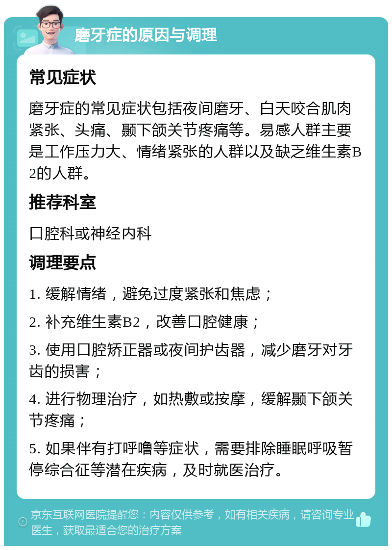 磨牙症的原因与调理 常见症状 磨牙症的常见症状包括夜间磨牙、白天咬合肌肉紧张、头痛、颞下颌关节疼痛等。易感人群主要是工作压力大、情绪紧张的人群以及缺乏维生素B2的人群。 推荐科室 口腔科或神经内科 调理要点 1. 缓解情绪，避免过度紧张和焦虑； 2. 补充维生素B2，改善口腔健康； 3. 使用口腔矫正器或夜间护齿器，减少磨牙对牙齿的损害； 4. 进行物理治疗，如热敷或按摩，缓解颞下颌关节疼痛； 5. 如果伴有打呼噜等症状，需要排除睡眠呼吸暂停综合征等潜在疾病，及时就医治疗。