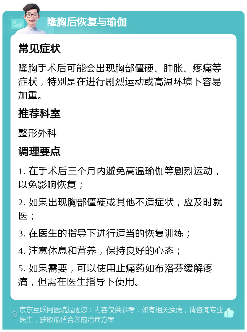 隆胸后恢复与瑜伽 常见症状 隆胸手术后可能会出现胸部僵硬、肿胀、疼痛等症状，特别是在进行剧烈运动或高温环境下容易加重。 推荐科室 整形外科 调理要点 1. 在手术后三个月内避免高温瑜伽等剧烈运动，以免影响恢复； 2. 如果出现胸部僵硬或其他不适症状，应及时就医； 3. 在医生的指导下进行适当的恢复训练； 4. 注意休息和营养，保持良好的心态； 5. 如果需要，可以使用止痛药如布洛芬缓解疼痛，但需在医生指导下使用。