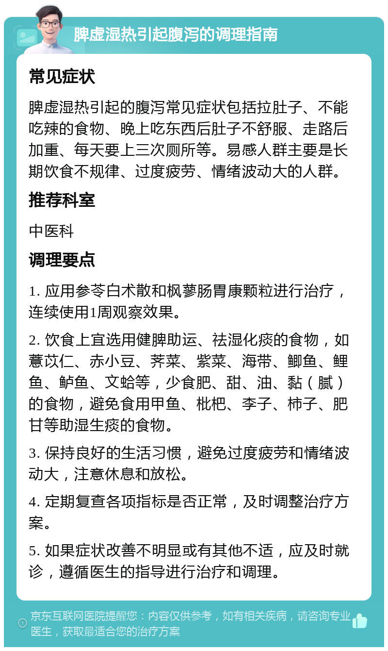 脾虚湿热引起腹泻的调理指南 常见症状 脾虚湿热引起的腹泻常见症状包括拉肚子、不能吃辣的食物、晚上吃东西后肚子不舒服、走路后加重、每天要上三次厕所等。易感人群主要是长期饮食不规律、过度疲劳、情绪波动大的人群。 推荐科室 中医科 调理要点 1. 应用参苓白术散和枫蓼肠胃康颗粒进行治疗，连续使用1周观察效果。 2. 饮食上宜选用健脾助运、祛湿化痰的食物，如薏苡仁、赤小豆、荠菜、紫菜、海带、鲫鱼、鲤鱼、鲈鱼、文蛤等，少食肥、甜、油、黏（腻）的食物，避免食用甲鱼、枇杷、李子、柿子、肥甘等助湿生痰的食物。 3. 保持良好的生活习惯，避免过度疲劳和情绪波动大，注意休息和放松。 4. 定期复查各项指标是否正常，及时调整治疗方案。 5. 如果症状改善不明显或有其他不适，应及时就诊，遵循医生的指导进行治疗和调理。