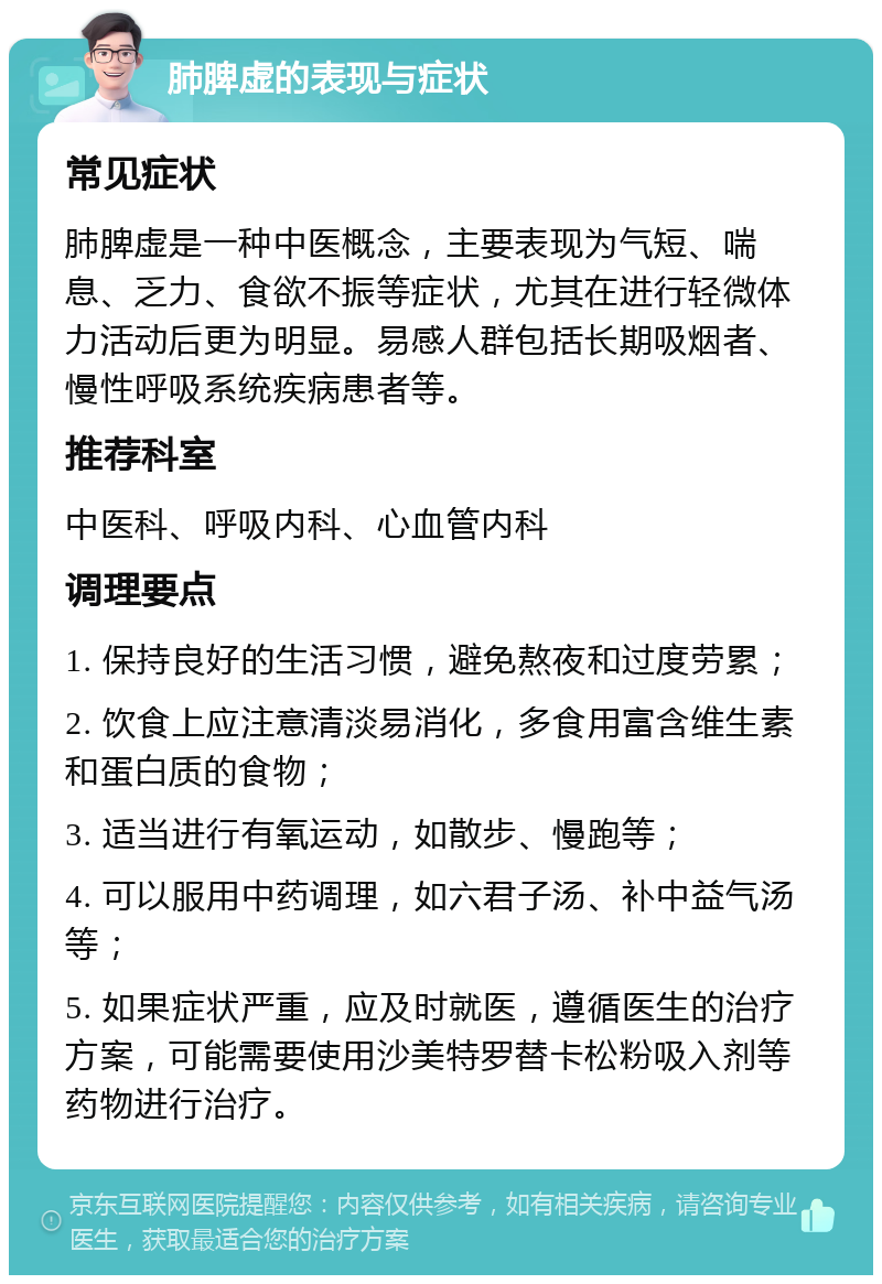 肺脾虚的表现与症状 常见症状 肺脾虚是一种中医概念，主要表现为气短、喘息、乏力、食欲不振等症状，尤其在进行轻微体力活动后更为明显。易感人群包括长期吸烟者、慢性呼吸系统疾病患者等。 推荐科室 中医科、呼吸内科、心血管内科 调理要点 1. 保持良好的生活习惯，避免熬夜和过度劳累； 2. 饮食上应注意清淡易消化，多食用富含维生素和蛋白质的食物； 3. 适当进行有氧运动，如散步、慢跑等； 4. 可以服用中药调理，如六君子汤、补中益气汤等； 5. 如果症状严重，应及时就医，遵循医生的治疗方案，可能需要使用沙美特罗替卡松粉吸入剂等药物进行治疗。