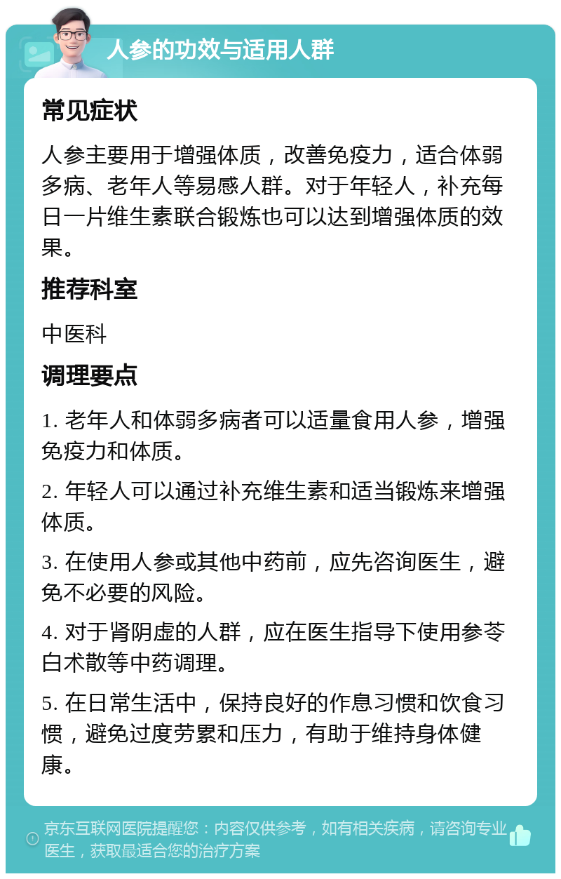 人参的功效与适用人群 常见症状 人参主要用于增强体质，改善免疫力，适合体弱多病、老年人等易感人群。对于年轻人，补充每日一片维生素联合锻炼也可以达到增强体质的效果。 推荐科室 中医科 调理要点 1. 老年人和体弱多病者可以适量食用人参，增强免疫力和体质。 2. 年轻人可以通过补充维生素和适当锻炼来增强体质。 3. 在使用人参或其他中药前，应先咨询医生，避免不必要的风险。 4. 对于肾阴虚的人群，应在医生指导下使用参苓白术散等中药调理。 5. 在日常生活中，保持良好的作息习惯和饮食习惯，避免过度劳累和压力，有助于维持身体健康。