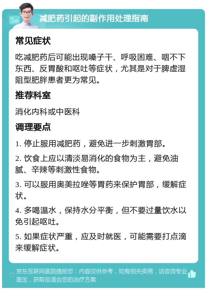 减肥药引起的副作用处理指南 常见症状 吃减肥药后可能出现嗓子干、呼吸困难、咽不下东西、反胃酸和呕吐等症状，尤其是对于脾虚湿阻型肥胖患者更为常见。 推荐科室 消化内科或中医科 调理要点 1. 停止服用减肥药，避免进一步刺激胃部。 2. 饮食上应以清淡易消化的食物为主，避免油腻、辛辣等刺激性食物。 3. 可以服用奥美拉唑等胃药来保护胃部，缓解症状。 4. 多喝温水，保持水分平衡，但不要过量饮水以免引起呕吐。 5. 如果症状严重，应及时就医，可能需要打点滴来缓解症状。